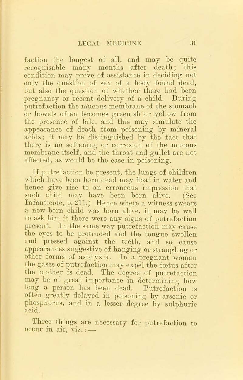 faction the longest of all, and may be quite recognisable many months after death; this condition may prove of assistance in deciding not only the question of sex of a body found dead, but also the question of whether there had been pregnancy or recent delivery of a child. During putrefaction the mucous membrane of the stomach or bowels often becomes greenish or yellow from the presence of bile, and this may simulate the appearance of death from poisoning by mineral acids; it may be distinguished by the fact that there is no softening or corrosion of the mucous membrane itself, and the throat and gullet are not affected, as would be the case in poisoning. If putrefaction be present, the lungs of children which have been born dead may float in water and hence give rise to an erroneous impression that such child may have been born alive. (See Infanticide, p.211.) Hence where a witness swears a new-born child was born alive, it may be well to ask him if there were any signs of putrefaction present. In the same way putrefaction may cause the eyes to be protruded and the tongue swollen and pressed against the teeth, and so cause appearances suggestive of hanging or strangling or other forms of asphyxia. In a pregnant woman the gases of putrefaction may expel the foetus after the mother is dead. The degree of putrefaction may be of great importance in determining how long a person has been dead. Putrefaction is often greatly delayed in poisoning by arsenic or phosphorus, and in a lesser degree by sulphuric acid. Three things are necessary for putrefaction to occur in air, viz. : —
