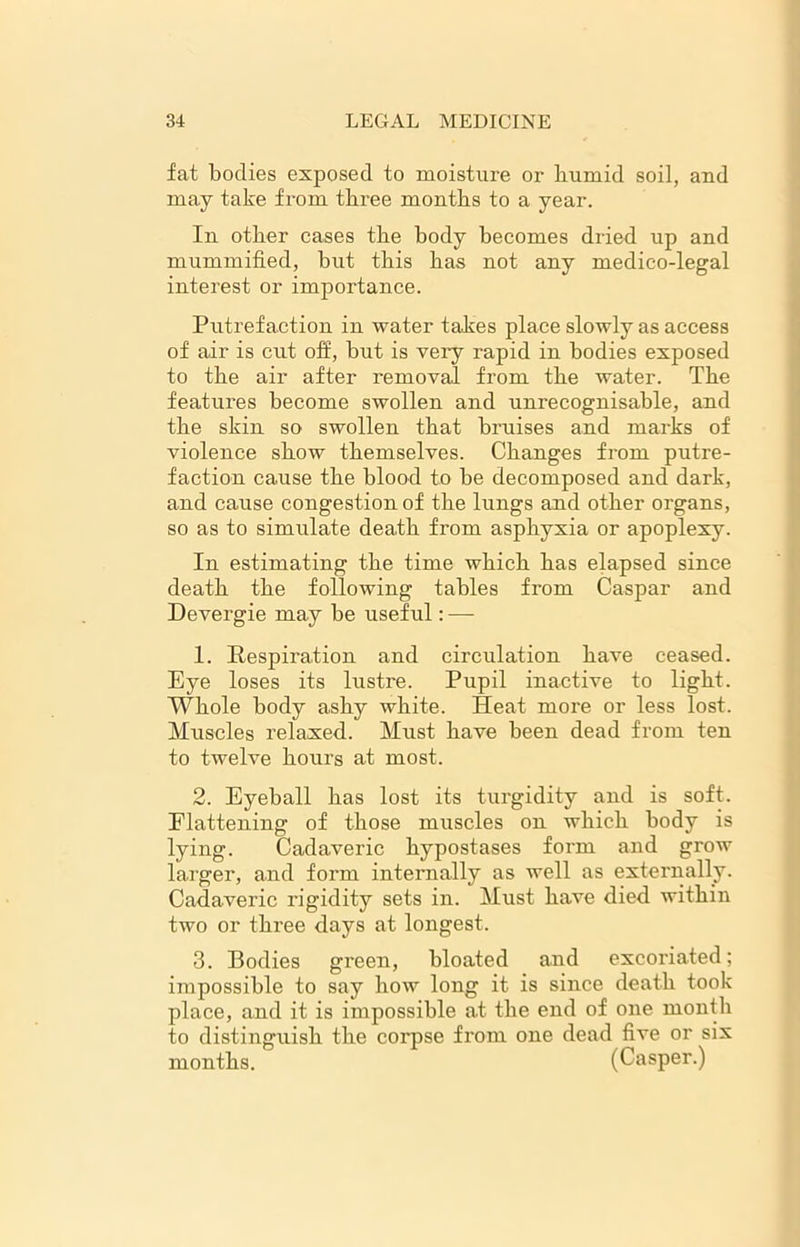fat bodies exposed to moisture or liumid soil, and may take from three months to a year. In other cases the body becomes dried up and mummified, but this has not any medico-legal interest or importance. Putrefaction in water takes place slowly as access of air is cut off, but is very rapid in bodies exposed to the air after removal from the water. The features become swollen and unrecognisable, and the skin so swollen that bruises and marks of violence show themselves. Changes from putre- faction cause the blood to be decomposed and dark, and cause congestion of the lungs and other organs, so as to simulate death from asphyxia or apoplexy. In estimating the time which has elapsed since death the following tables from Caspar and Devergie may be useful: — 1. Respiration and circulation have ceased. Eye loses its lustre. Pupil inactive to light. Whole body ashy white. Heat more or less lost. Muscles relaxed. Must have been dead from ten to twelve hours at most. 2. Eyeball has lost its turgidity and is soft. Flattening of those muscles on which body is lying. Cadaveric hypostases form and grow larger, and form internally as well as externally. Cadaveric rigidity sets in. Must have died within two or three days at longest. 3. Bodies green, bloated and excoriated; impossible to say how long it is since death took place, and it is impossible at the end of one month to distinguish the corpse from one dead five or six months. (Casper.)