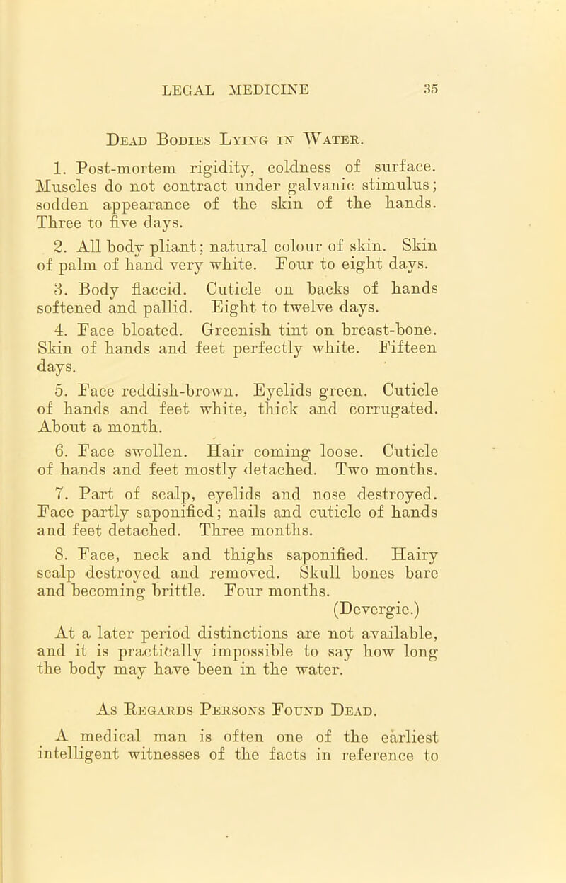 Dead Bodies Lying in Water. 1. Post-mortem rigidity, coldness of surface. Muscles do not contract under galvanic stimulus; sodden appearance of the skin of the hands. Three to five days. 2. All body pliant; natural colour of skin. Skin of palm of hand very white. Four to eight days. 3. Body flaccid. Cuticle on hacks of hands softened and pallid. Eight to twelve days. 4. Face bloated. Greenish tint on breast-bone. Skin of hands and feet perfectly white. Fifteen days. 5. Face reddish-brown. Eyelids green. Cuticle of hands and feet white, thick and corrugated. About a month. 6. Face swollen. Hair coming loose. Cuticle of hands and feet mostly detached. Two months. 7. Part of scalp, eyelids and nose destroyed. Face partly saponified; nails and cuticle of hands and feet detached. Three months. 8. Face, neck and thighs saponified. Hairy scalp destroyed and removed. Skull bones bare and becoming brittle. Four months. (Devergie.) At a later period distinctions are not available, and it is practically impossible to say how long the body may have been in the water. As Regards Persons Found Dead. A medical man is often one of the earliest intelligent witnesses of the facts in reference to