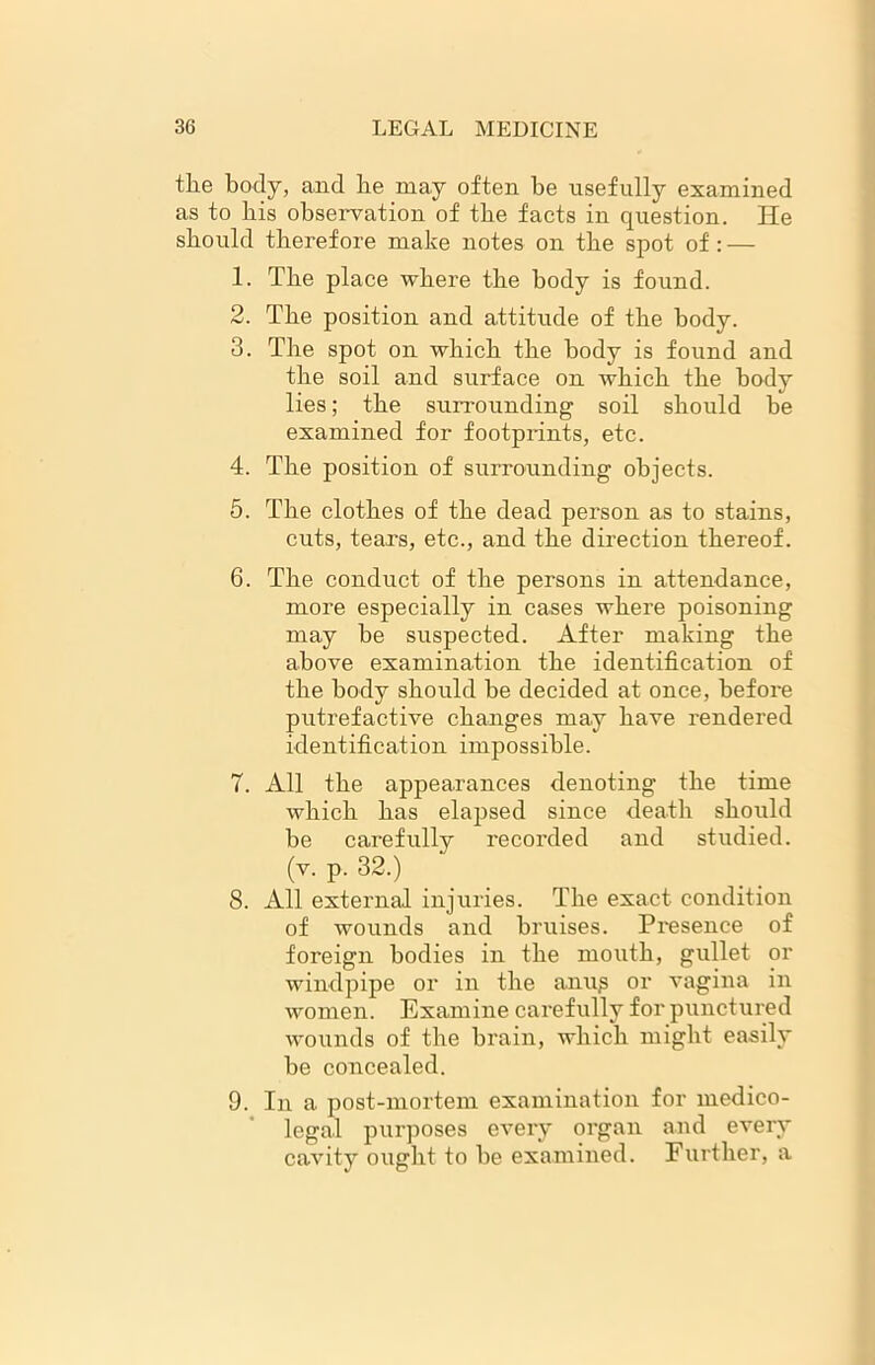 the body, and he may often be usefully examined as to his observation of the facts in question. He should therefore make notes on the spot of: — 1. The place where the body is found. 2. The position and attitude of the body. 3. The spot on which the body is found and the soil and surface on which the body lies; the surrounding soil should he examined for footprints, etc. 4. The position of surrounding objects. 5. The clothes of the dead person as to stains, cuts, tears, etc., and the direction thereof. 6. The conduct of the persons in attendance, more especially in cases where poisoning may he suspected. After making the above examination the identification of the body should he decided at once, before putrefactive changes may have rendered identification impossible. 7. All the appearances denoting the time which has elapsed since death should be carefully recorded and studied, (v. p. 32.) 8. All external injuries. The exact condition of wounds and bruises. Presence of foreign bodies in the mouth, gullet or windpipe or in the anup or vagina in women. Examine carefully for punctured wounds of the brain, which might easily be concealed. 9. In a post-mortem examination for medico- legal purposes every organ and every cavity ought to be examined. Further, a