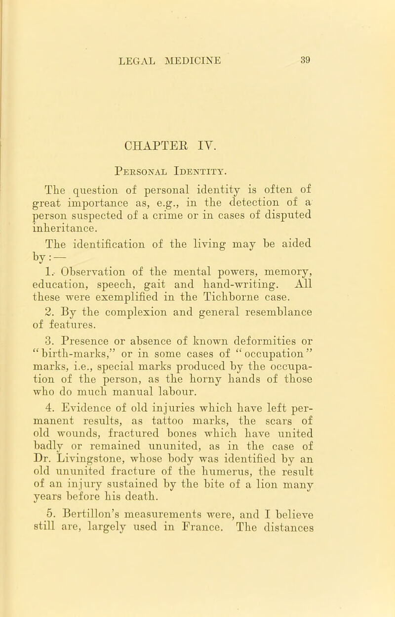 CHAPTER IY. Personal Identity. The question of personal identity is often of great importance as, e.g., in the detection of a person suspected of a crime or in cases of disputed inheritance. The identification of the living may be aided by: — 1. Observation of the mental powers, memory, education, speech, gait and hand-writing. All these were exemplified in the Tichborne case. 2. By the complexion and general resemblance of features. 3. Presence or absence of known deformities or “ birth-marks,” or in some cases of “ occupation ” marks, i.e., special marks produced by the occupa- tion of the person, as the horny hands of those who do much manual labour. 4. Evidence of old injuries which have left per- manent results, as tattoo marks, the scars of old wounds, fractured bones which have united badly or remained ununited, as in the case of Dr. Livingstone, whose body was identified by an old ununited fracture of the humerus, the result of an injury sustained by the bite of a lion many years before his death. 5. Bertillon’s measurements were, and I believe still are, largely used in France. The distances