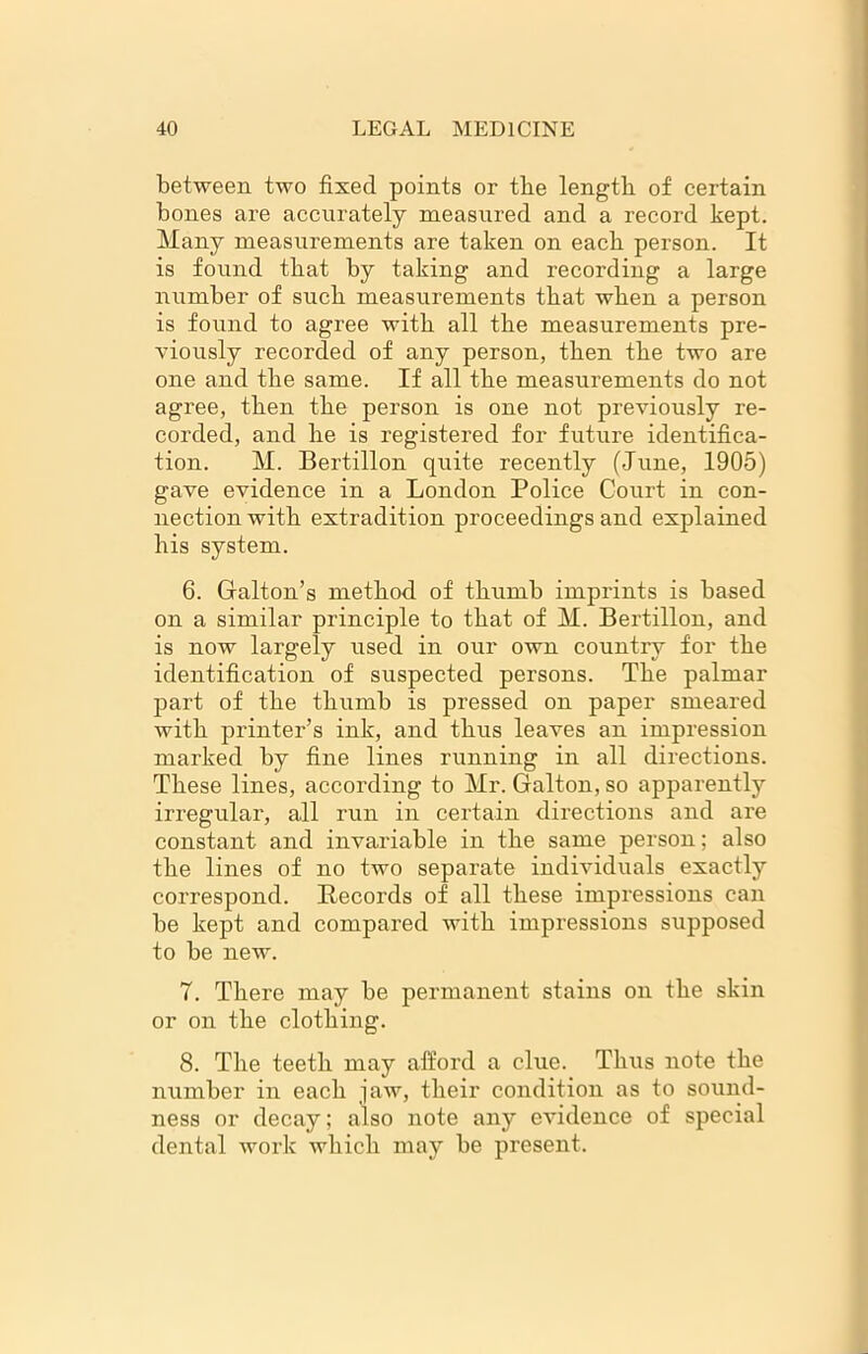 between two fixed points or tbe length of certain bones are accurately measured and a record kept. Many measurements are taken on each person. It is found tbat by taking and recording a large number of sucb measurements tbat wben a person is found to agree witb all tbe measurements pre- viously recorded of any person, then the two are one and tbe same. If all tbe measurements do not agree, tben tbe person is one not previously re- corded, and be is registered for future identifica- tion. M. Bertillon quite recently (June, 1905) gave evidence in a London Police Court in con- nection witb extradition proceedings and explained bis system. 6. Galton’s method of thumb imprints is based on a similar principle to tbat of M. Bertillon, and is now largely used in our own country for tbe identification of suspected persons. Tbe palmar part of tbe thumb is pressed on paper smeared witb printer’s ink, and thus leaves an impression marked by fine lines running in all directions. These lines, according to Mr. Galton, so apparently irregular, all run in certain directions and are constant and invariable in tbe same person; also tbe lines of no two separate individuals exactly correspond. Records of all these impressions can be kept and compared witb impressions supposed to be new. 7. There may be permanent stains on tbe skin or on tbe clothing. 8. Tbe teeth may afford a clue. Thus note tbe number in each jaw, their condition as to sound- ness or decay; also note any evidence of special dental work which may be present.
