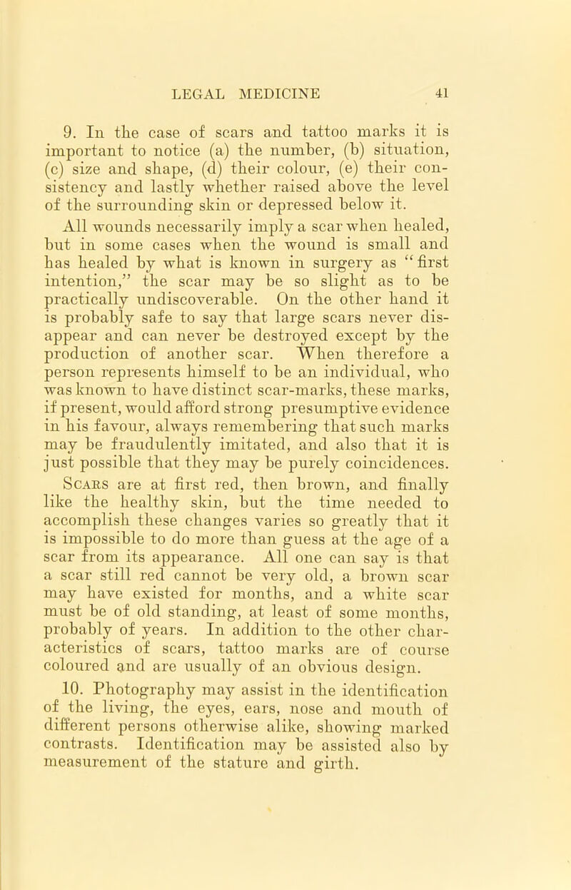 9. In tlie case of scars and tattoo marks it is important to notice (a) the number, (b) situation, (c) size and shape, (d) their colour, (e) their con- sistency and lastly whether raised above the level of the surrounding skin or depressed below it. All wounds necessarily imply a scar when healed, but in some cases when the wound is small and has healed by what is known in surgery as “first intention,” the scar may be so slight as to be practically undiscoverable. On the other hand it is probably safe to say that large scars never dis- appear and can never be destroyed except by the production of another scar. When therefore a person represents himself to be an individual, who was known to have distinct scar-marks, these marks, if present, would afford strong presumptive evidence in his favour, always remembering that such marks may be fraudulently imitated, and also that it is just possible that they may be purely coincidences. Scars are at first red, then brown, and finally like the healthy skin, but the time needed to accomplish these changes varies so greatly that it is impossible to do more than guess at the age of a scar from its appearance. All one can say is that a scar still red cannot be very old, a brown scar may have existed for months, and a white scar must be of old standing, at least of some months, probably of years. In addition to the other char- acteristics of scars, tattoo marks are of course coloured and are usually of an obvious design. 10. Photography may assist in the identification of the living, the eyes, ears, nose and mouth of different persons otherwise alike, showing marked contrasts. Identification may be assisted also by measurement of the stature and girth.