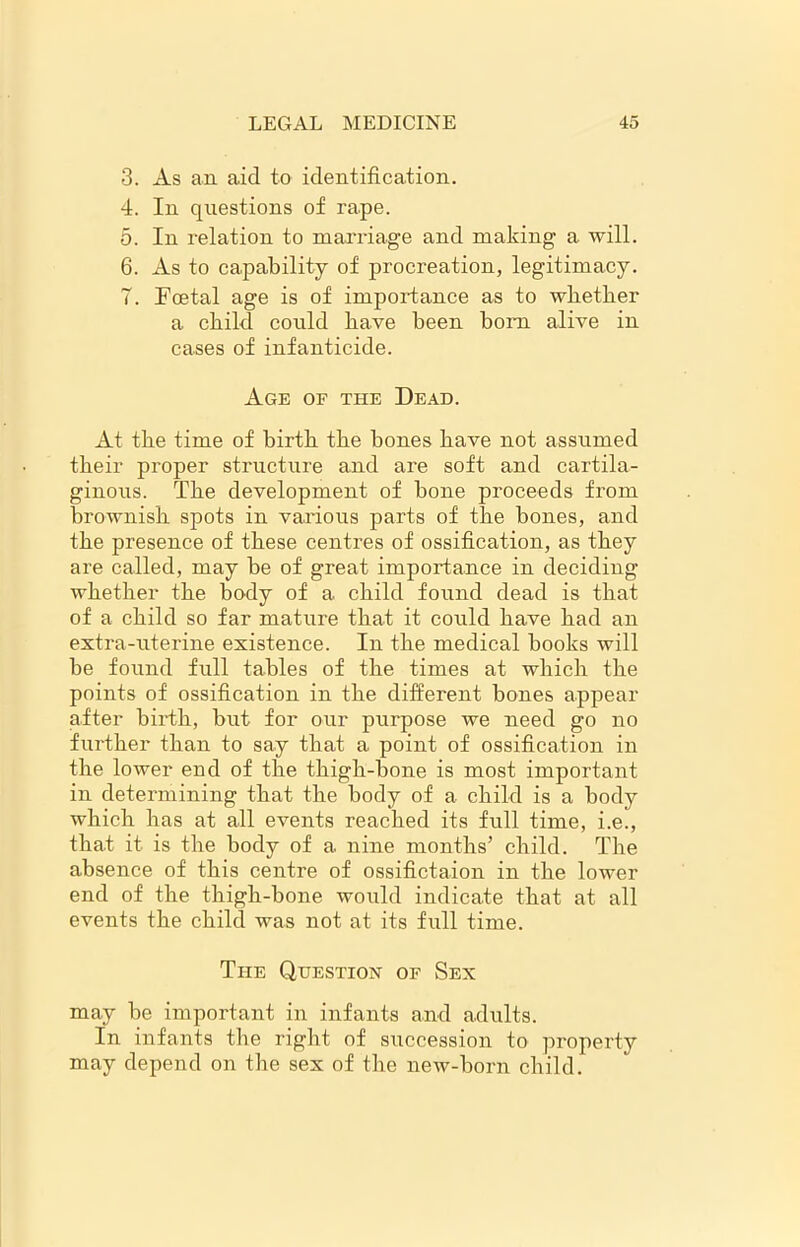 3. As an aid to identification. 4. In questions of rape. 5. In relation to raarriage and making a will. 6. As to capability of procreation, legitimacy. 7. Foetal age is of importance as to whether a child could have been bom alive in cases of infanticide. Age of the Dead. At the time of birth the bones have not assumed their proper structure and are soft and cartila- ginous. The development of bone proceeds from brownish spots in various parts of the bones, and the presence of these centres of ossification, as they are called, may he of great importance in deciding whether the body of a child found dead is that of a child so far mature that it could have had an extra-uterine existence. In the medical books will be found full tables of the times at which the points of ossification in the different bones appear after birth, but for our purpose we need go no further than to say that a point of ossification in the lower end of the thigh-bone is most important in determining that the body of a child is a body which has at all events reached its full time, i.e., that it is the body of a nine months’ child. The absence of this centre of ossifictaion in the lower end of the thigh-bone would indicate that at all events the child was not at its full time. The Question of Sex may be important in infants and adults. In infants the right of succession to property may depend on the sex of the new-born child.