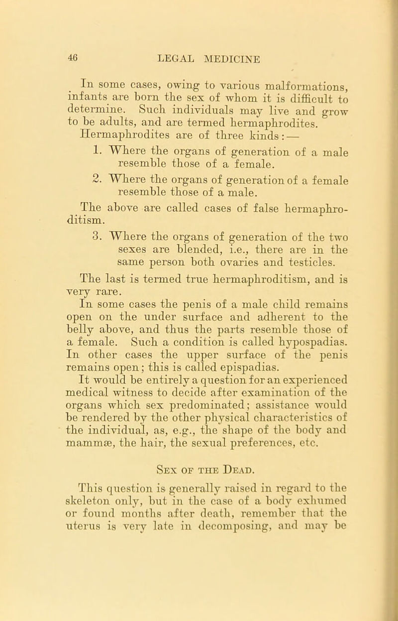 In some cases, owing to various malformations, infants are born the sex of whom it is difficult to determine. Such individuals may live and grow to he adults, and are termed hermaphrodites. Hermaphrodites are of three kinds: — 1. Where the organs of generation of a male resemble those of a female. 2. Where the organs of generation of a female resemble those of a male. The above are called cases of false hermaphro- ditism. 3. Where the organs of generation of the two sexes are blended, i.e., there are in the same person both ovaries and testicles. The last is termed true hermaphroditism, and is very rare. In some cases the penis of a male child remains open on the under surface and adherent to the belly above, and thus the parts resemble those of a female. Such a condition is called hypospadias. In other cases the upper surface of the penis remains open; this is called epispadias. It would be entirely a question for an experienced medical witness to decide after examination of the organs which sex predominated; assistance would be rendered by the other physical characteristics of the individual, as, e.g., the shape of the body and mammae, the hair, the sexual preferences, etc. Sex of the Dead. This question is generally raised in regard to the skeleton only, but in the case of a body exhumed or found months after death, remember that the uterus is very late in decomposing, and may be