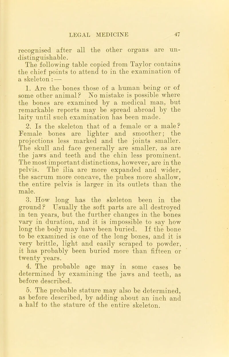 recognised after all the other organs are un- distinguishable. The following table copied from Taylor contains the chief points to attend to in the examination of a skeleton: — 1. Are the hones those of a human being or of some other animal? No mistake is possible where the bones are examined by a medical man, but remarkable reports may be spread abroad by the laity until such examination has been made. 2. Is the skeleton that of a female or a male ? Female bones are lighter and smoother; the projections less marked and the joints smaller. The skull and face generally are smaller, as are the jaws and teeth and the chin less prominent. The most important distinctions, however, are in the pelvis. The ilia are more expanded and wider, the sacrum more concave, the pubes more shallow, the entire pelvis is larger in its outlets than the male. 3. How long has the skeleton been in the ground? Usually the soft parts are all destroyed in ten years, but the further changes in the bones vary in duration, and it is impossible to say how long the body may have been buried. If the bone to be examined is one of the long bones, and it is very brittle, light and easily scraped to powder, it has probably been buried more than fifteen or twenty years. 4. The probable age may in some cases be determined by examining the jaws and teeth, as before described. 5. The probable stature may also be determined, as before described, by adding about an inch and a half to the stature of the entire skeleton.