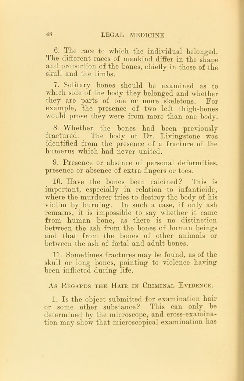 6. The race to which the individual belonged. The different races of mankind differ in the shape and proportion of the bones, chiefly in those of the skull and the limbs. 7. Solitary bones should be examined as to which side of the body they belonged and whether they are parts of one or more skeletons. For example, the presence of two left thigh-bones would prove they were from more than one body. 8. Whether the hones had been previously fractured. The body of Dr. Livingstone was identified from the presence of a fracture of the humerus which had never united. 9. Presence or absence of personal deformities, presence or absence of extra fingers or toes. 10. Have the bones been calcined? This is important, especially in relation to infanticide, where the murderer tries to destroy the body of his victim by burning. In such a case, if only ash remains, it is impossible to say whether it came from human hone, as there is no distinction between the ash from the bones of human beings and that from the bones of other animals or between the ash of foetal and adult bones. 11. Sometimes fractures may be found, as of the skull or long bones, pointing to violence having been inflicted during life. As Regards the Hair, in Criminal Evidence. 1. Is the object submitted for examination hair or some other substance ? This can only be determined by the microscope, and cross-examina- tion may show that microscopical examination has