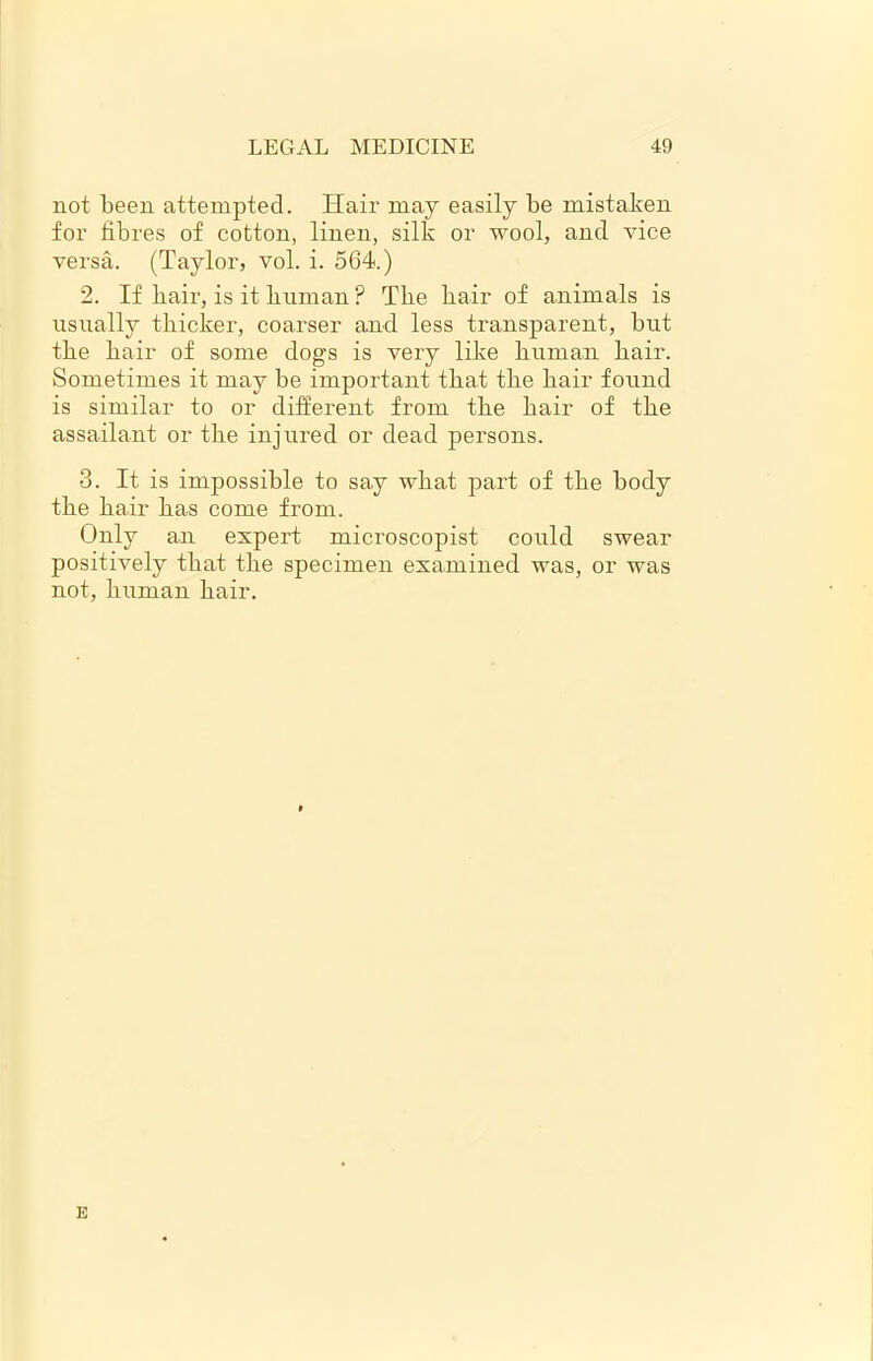 not been attempted. Hair may easily be mistaken for fibres of cotton, linen, silk or wool, and vice versa. (Taylor, vol. i. 564.) 2. If hair, is it human ? The hair of animals is usually thicker, coai’ser and less transparent, but the hair of some dogs is very like human hair. Sometimes it may be important that the hair found is similar to or different from the hair of the assailant or the injured or dead pei’sons. 3. It is impossible to say what part of the body the hair has come from. Only an expert mici'oscopist could swear positively that the specimen examined was, or was not, human hair. E