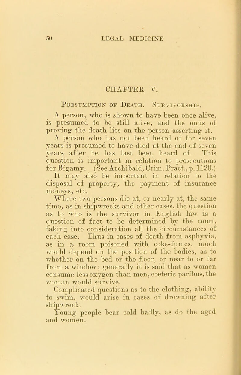 CHAPTER Y. Presumption of Death. Survivorship. A person, wlio is shown to have been once alive, is presumed to be still alive, and the onus of proving the death lies on the person asserting it. A person who has not been heard of for seven years is presumed to have died at the end of seven years after he has last been heard of. This question is important in relation to prosecutions for Bigamy. (See Archibald, Ci’im. Pract., p. 1120.) It may also be important in relation to the disposal of property, the payment of insurance moneys, etc. Where two persons die at, or nearly at, the same time, as in shipwrecks and other cases, the question as to Avho is the survivor in English law is a question of fact to be determined by the court, taking into consideration all the circumstances of each case. Thus in cases of death from asphyxia, as in a room poisoned with coke-fumes, much would depend on the position of the bodies, as to whether on the bed or the floor, or near to or far from a window; generally it is said that as women consume less oxygen than men, coeteris paribus, the woman would survive. Complicated questions as to the clothing, ability to swim, would arise in cases of drowning after shipwreck. Young people bear cold badly, as do the aged and women.