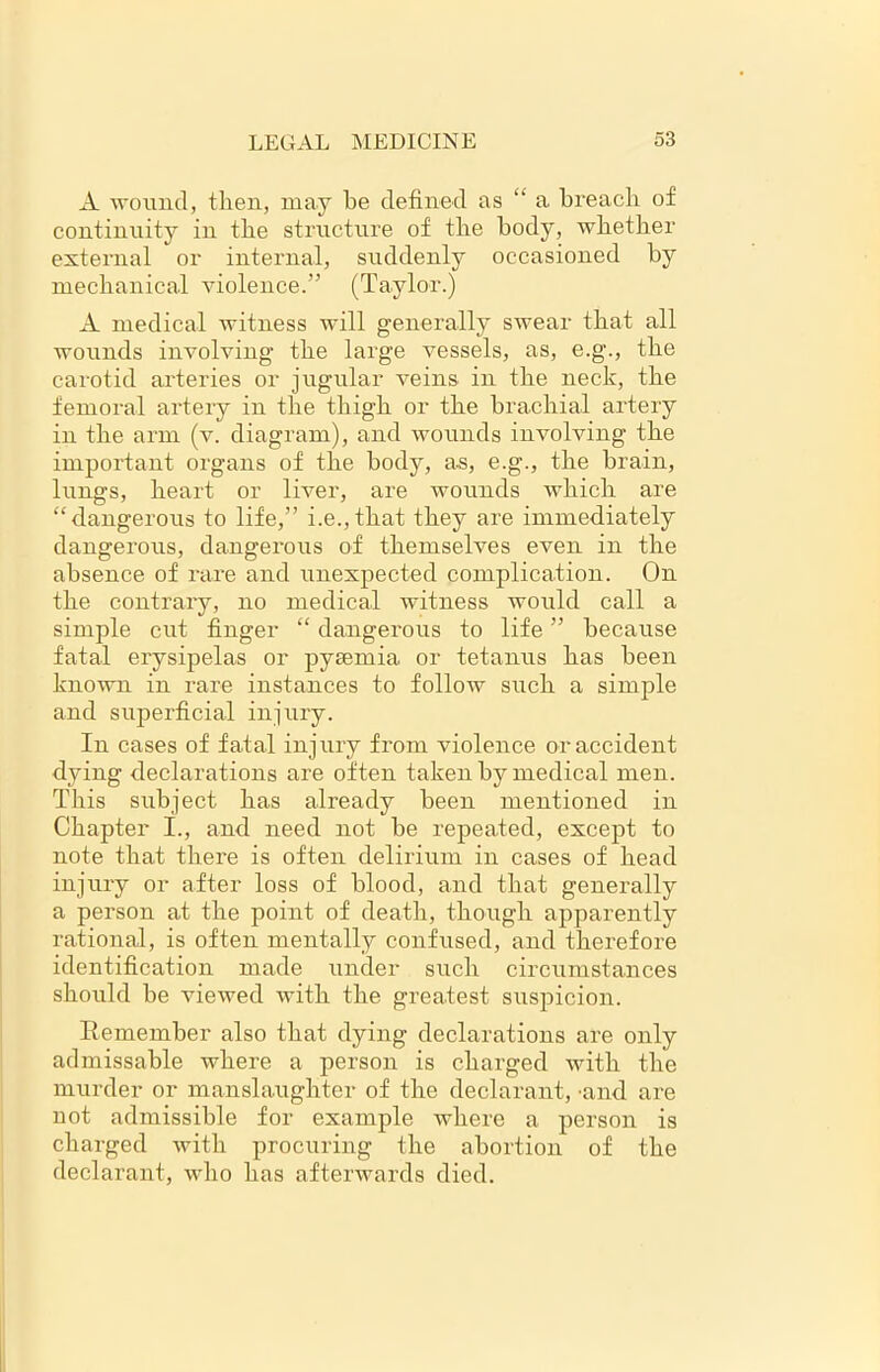 A ■wound, then, may be defined as “a breach of continuity in the structure of the body, whether external or internal, suddenly occasioned by mechanical violence.” (Taylor.) A medical witness will generally swear that all wounds involving the large vessels, as, e.g., the carotid arteries or jugular veins in the neck, the femoral artery in the thigh or the brachial artery in the arm (v. diagram), and wounds involving the important organs of the body, as, e.g., the brain, lungs, heart or liver, are wounds which are “dangerous to life,” i.e.,that they are immediately dangerous, dangerous of themselves even in the absence of rare and unexpected complication. On the contrary, no medical witness would call a simple cut finger “ dangerous to life ” because fatal erysipelas or pyaemia or tetanus has been known in rare instances to follow such a simple and superficial injury. In cases of fatal injury from violence or accident dying declarations are often taken by medical men. This subject has already been mentioned in Chapter I., and need not be repeated, except to note that there is often delirium in cases of head injury or after loss of blood, and that generally a person at the point of death, though apparently rational, is often mentally confused, and therefore identification made under such circumstances should be viewed with the greatest suspicion. Remember also that dying declarations are only admissable where a person is charged with the murder or manslaughter of the declarant, 'and are not admissible for example where a person is charged with procuring the abortion of the declarant, who has afterwards died.