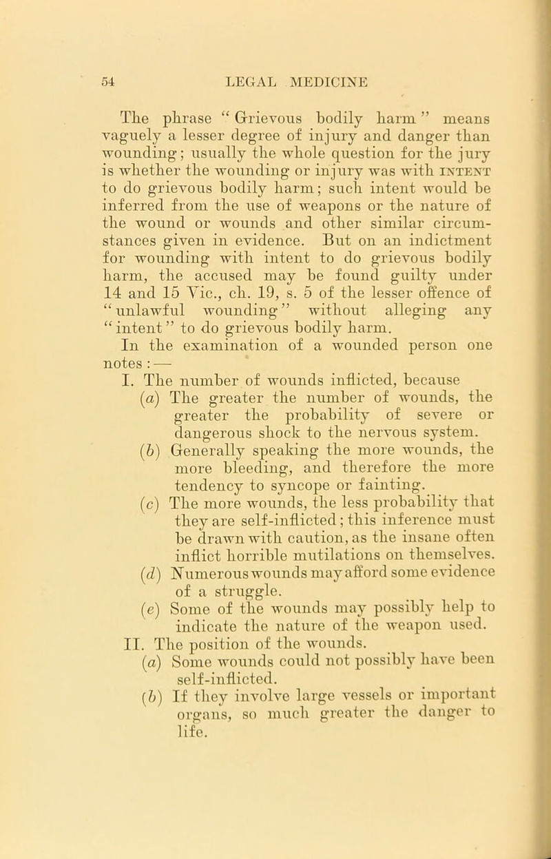 The plirase “ Grievous bodily barm ” means vaguely a lesser degree of injury and danger tban wounding; usually tbe whole question for the jury is whether the wounding or injury was with intent to do grievous bodily harm; such intent would be inferred from the use of weapons or the nature of the wound or wounds and other similar circum- stances given in evidence. But on an indictment for wounding with intent to do grievous bodily harm, the accused may be found guilty under 14 and 15 Vic., ch. 19, s. 5 of the lesser offence of “ unlawful wounding ” without alleging any “ intent ” to do grievous bodily harm. In the examination of a wounded person one notes : — I. The number of wounds inflicted, because (a) The greater the number of wounds, the greater the probability of severe or dangerous shock to the nervous system. (b) Generally speaking the more wounds, the more bleeding, and therefore the more tendency to syncope or fainting. (c) The more wounds, the less probability that they are self-inflicted ; this inference must be drawn with caution, as the insane often inflict horrible mutilations on themselves. (cZ) Numerous wounds may afford some evidence of a struggle. (e) Some of the wounds may possibly help to indicate the nature of the weapon used. II. The position of the wounds. (ci) Some wounds could not possibly have been self-inflicted. (b) If they involve large vessels or important organs, so much greater the danger to life.