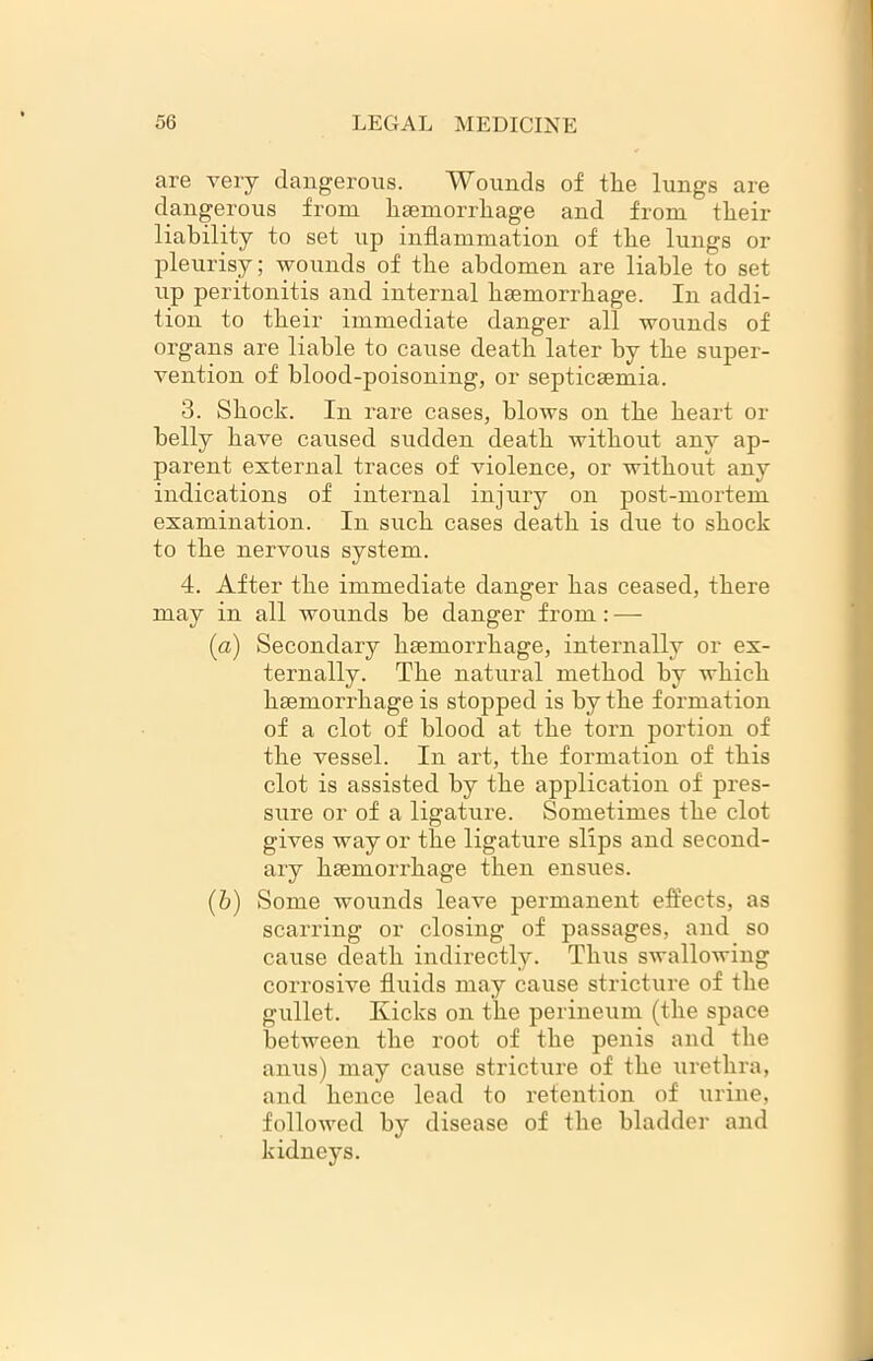 are very dangerous. Wounds of the lungs are dangerous from haemorrhage and from their liability to set up inflammation of the lungs or pleurisy; wounds of the abdomen are liable to set up peritonitis and internal haemorrhage. In addi- tion to their immediate danger all wounds of organs are liable to cause death later by the super- vention of blood-poisoning, or septicaemia. 3. Shock. In rare cases, blows on the heart or belly have caused sudden death without any ap- parent external traces of violence, or without any indications of internal injury on post-mortem examination. In such cases death is due to shock to the nervous system. 4. After the immediate danger has ceased, there may in all wounds he danger from: — (a) Secondary haemorrhage, internally or ex- ternally. The natural method hv which haemorrhage is stopped is by the formation of a clot of blood at the torn portion of the vessel. In art, the formation of this clot is assisted by the application of pres- sure or of a ligature. Sometimes the clot gives way or the ligature slips and second- ary haemorrhage then ensues. (&) Some wounds leave permanent effects, as scarring or closing of passages, and so cause death indirectly. Thus swallowing corrosive fluids may cause stricture of the gullet. Kicks on the perineum (the space between the root of the penis and the anus) may cause stricture of the urethra, and hence lead to retention of urine, followed by disease of the bladder and kidneys.