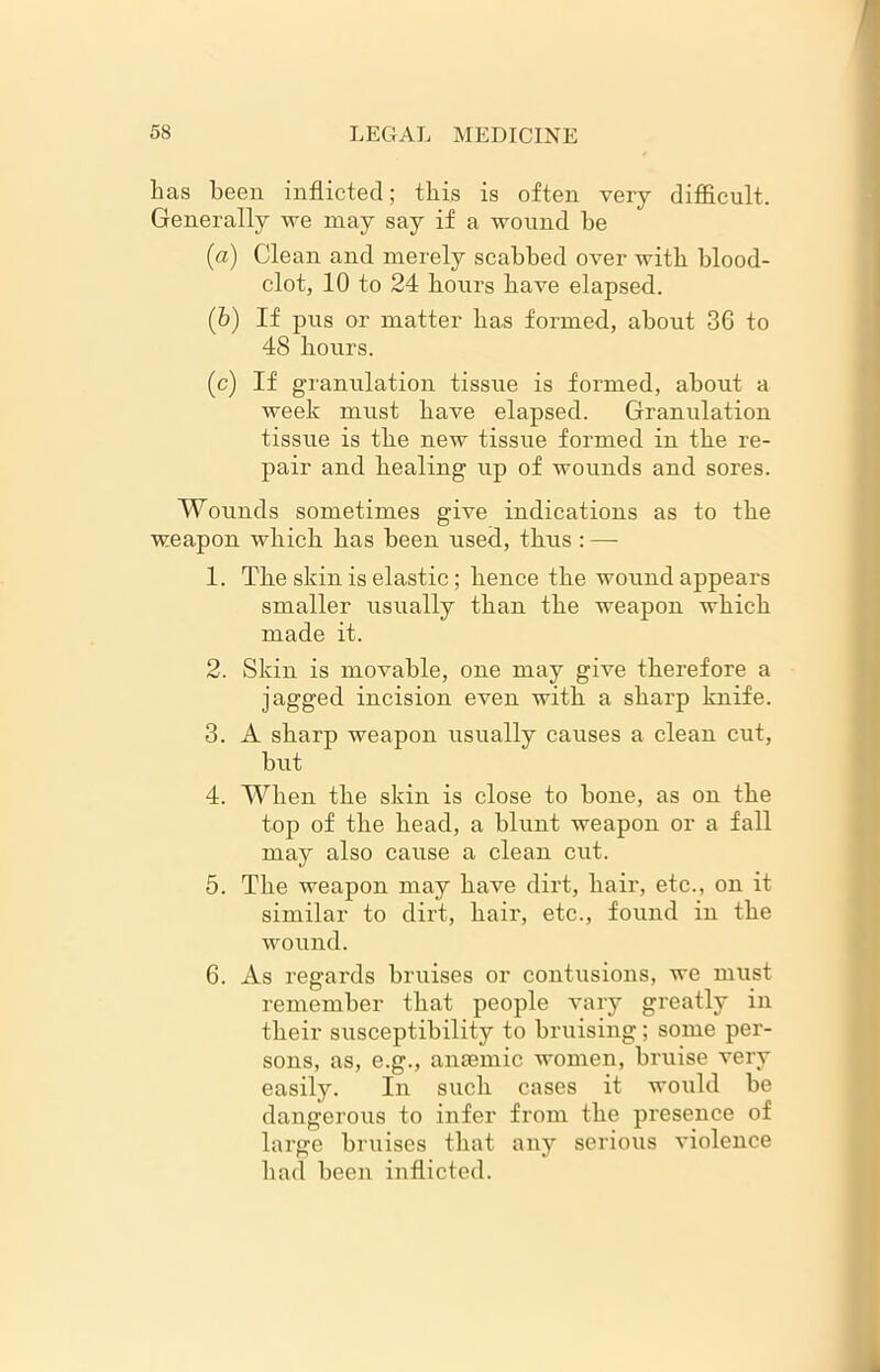 has been inflicted; this is often very difficult. Generally we may say if a wound be (a) Clean and merely scabbed over with blood- clot, 10 to 24 hours have elapsed. (b) If pus or matter has formed, about 36 to 48 hours. (c) If granulation tissue is formed, about a week must have elapsed. Granulation tissue is the new tissue formed in the re- pair and healing up of wounds and sores. Wounds sometimes give indications as to the weapon which has been used, thus : — 1. The skin is elastic; hence the wound appears smaller usually than the weapon which made it. 2. Skin is movable, one may give therefore a jagged incision even with a sharp knife. 3. A sharp weapon usually causes a clean cut, but 4. When the skin is close to bone, as on the top of the head, a blunt weapon or a fall may also cause a clean cut. 5. The weapon may have dirt, hair, etc., on it similar to dirt, hair, etc., found in the wound. 6. As regards bruises or contusions, we must remember that people vary greatly in their susceptibility to bruising; some per- sons, as, e.g., anaemic women, bruise very easily. In such cases it would be dangerous to infer from the presence of large bruises that any serious violence had been inflicted.