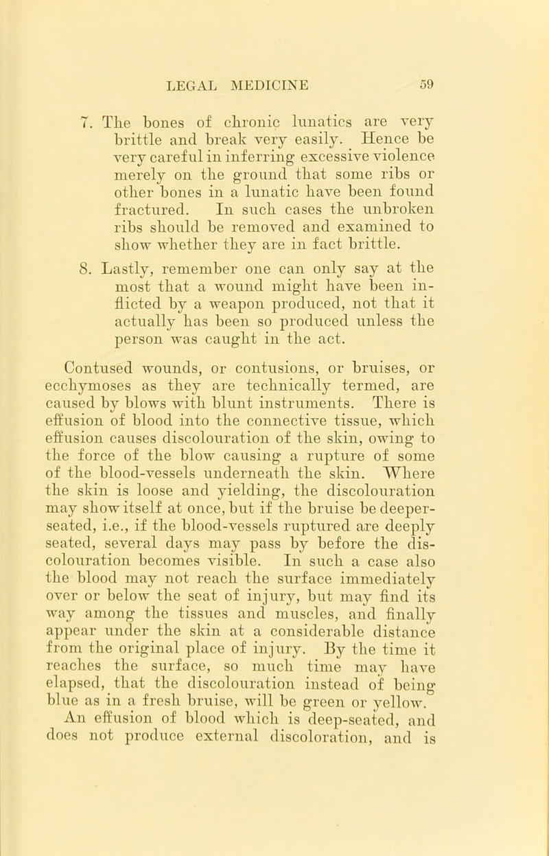 7. Tlie bones of chronic lunatics are very brittle and break very easily. Hence be very careful in inferring excessive violence merely on the ground that some ribs or other bones in a lunatic have been found fractured. In such cases the unbroken ribs should be removed and examined to show whether they are in fact brittle. 8. Lastly, remember one can only say at the most that a wound might have been in- flicted by a weapon produced, not that it actually has been so produced unless the person was caught in the act. Contused wounds, or contusions, or bruises, or ecchymoses as they are technically termed, are caused by blows with blunt instruments. There is effusion of blood into the connective tissue, which effusion causes discolouration of the skin, owing to the force of the blow causing a rupture of some of the blood-vessels underneath the skin. Where the skin is loose and yielding, the discolouration may show itself at once, but if the bruise be deeper- seated, i.e., if the blood-vessels ruptured are deeply seated, several days may pass by before the dis- colouration becomes visible. In such a case also the blood may not reach the surface immediately over or below the seat of injury, but may find its way among the tissues and muscles, and finally appear under the skin at a considerable distance from the original place of injury. By the time it reaches the surface, so much time may have elapsed, that the discolouration instead of being blue as in a fresh bruise, will be green or yellow. An effusion of blood which is deep-seated, and does not produce external discoloration, and is