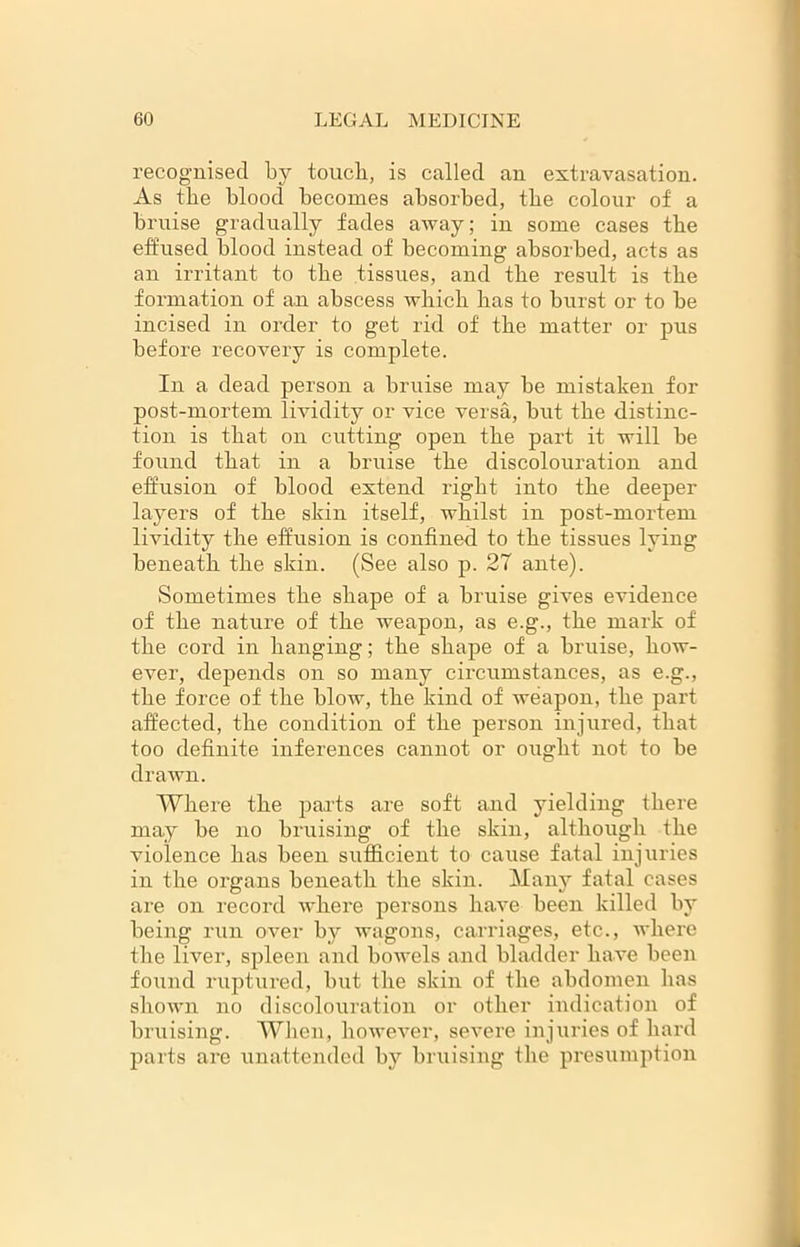 recognised by touch, is called an extravasation. As the blood becomes absorbed, the colour of a bruise gradually fades away; in some cases tbe effused blood instead of becoming absorbed, acts as an irritant to tbe tissues, and tbe result is tbe formation of an abscess which has to burst or to be incised in order to get rid of tbe matter or pus before recovery is complete. In a dead person a bruise may be mistaken for post-mortem lividity or vice versa, but tbe distinc- tion is that on cutting open tbe part it will be found that in a bruise tbe discolouration and effusion of blood extend right into tbe deeper layers of tbe skin itself, whilst in post-mortem lividity the effusion is confined to tbe tissues lying beneath the skin. (See also p. 27 ante). Sometimes tbe shape of a bruise gives evidence of tbe nature of tbe weapon, as e.g., tbe mark of tbe cord in banging; tbe shape of a bruise, how- ever, depends on so many circumstances, as e.g., tbe force of tbe blow, tbe kind of weapon, tbe part affected, the condition of tbe person injured, that too definite inferences cannot or ought not to be drawn. Where tbe parts are soft and yielding there may be no bruising of tbe skin, although tbe violence has been sufficient to cause fatal injuries in the organs beneath tbe skin. Many fatal cases are on record where persons have been killed by being run over by wagons, carriages, etc., where tbe liver, spleen and bowels and bladder have been found ruptured, but tbe skin of tbe abdomen has shown no discolouration or other indication of bruising. When, however, severe injuries of bard parts are unattended by bruising tbe presumption