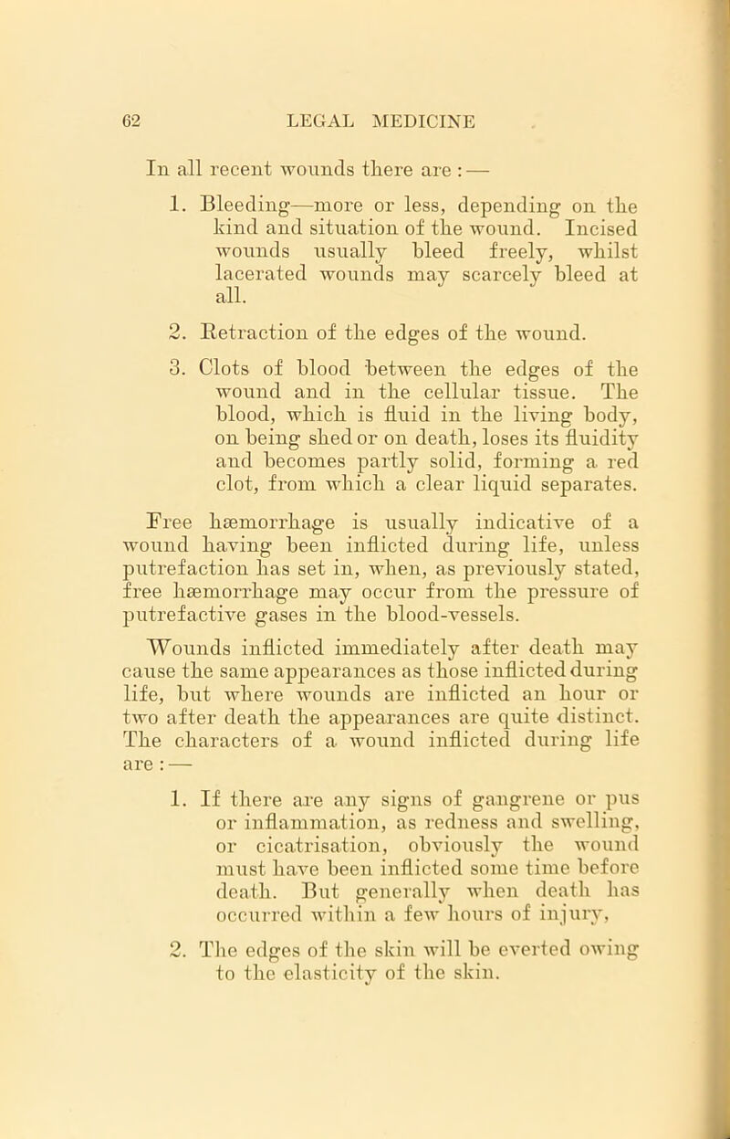 In all recent wounds there are : — 1. Bleeding—more or less, depending on the kind and situation of the wound. Incised wounds usually bleed freely, whilst lacerated wounds may scarcely bleed at all. 2. Retraction of the edges of the wound. 3. Clots of blood between the edges of the wound and in the cellular tissue. The blood, which is fluid in the living body, on being shed or on death, loses its fluidity and becomes partly solid, forming a. red clot, from which a clear liquid separates. Free haemorrhage is usually indicative of a wound having been inflicted during life, unless putrefaction has set in, when, as previously stated, free haemorrhage may occur from the pressure of putrefactive gases in the blood-vessels. Wounds inflicted immediately after death may cause the same appearances as those inflicted during life, but where wounds are inflicted an hour or two after death the appearances are quite distinct. The characters of a wound inflicted during life are : — 1. If there are any signs of gangrene or pus or inflammation, as redness and swelling, or cicatrisation, obviously the wound must have been inflicted some time before death. But generally when death has occurred within a few hours of injury, 2. The edges of the skin will he everted owing to the elasticity of the skin.