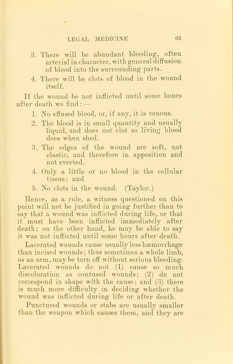 3. There will be abundant bleeding, often arterial in character, with general diffusion of blood into the surrounding parts. 4. There will be clots of blood in the wound itself. If the wound be not inflicted until some hours after death we find : — 1. No effused blood, or, if any, it is venous. 2. The blood is in small quantity and usually liquid, and does not clot as living blood does when shed. 3. The edges of the wound are soft, not elastic, and therefore in apposition and not everted. 4. Only a little or no blood in the cellular tissue; and 5. No clots in the wound. (Taylor.) ITence, as a rule, a witness questioned on this point will not be justified in going further than to say that a wound was inflicted during life, or that it must have been inflicted immediately after death; on the other hand, he may be able to say it was not inflicted until some hours after death. Lacerated wounds cause usually less haemorrhage than incised wounds; thus sometimes a whole limb, as an arm, maybe torn off without serious bleeding. Lacerated wounds do not (1) cause so much discoloration as contused wounds; (2) do not correspond in shape with the cause; and (3) there is much more difficulty in deciding whether the wound was inflicted during life or after death. Punctured wounds or stabs are usually smaller than the weapon which causes them, and they are