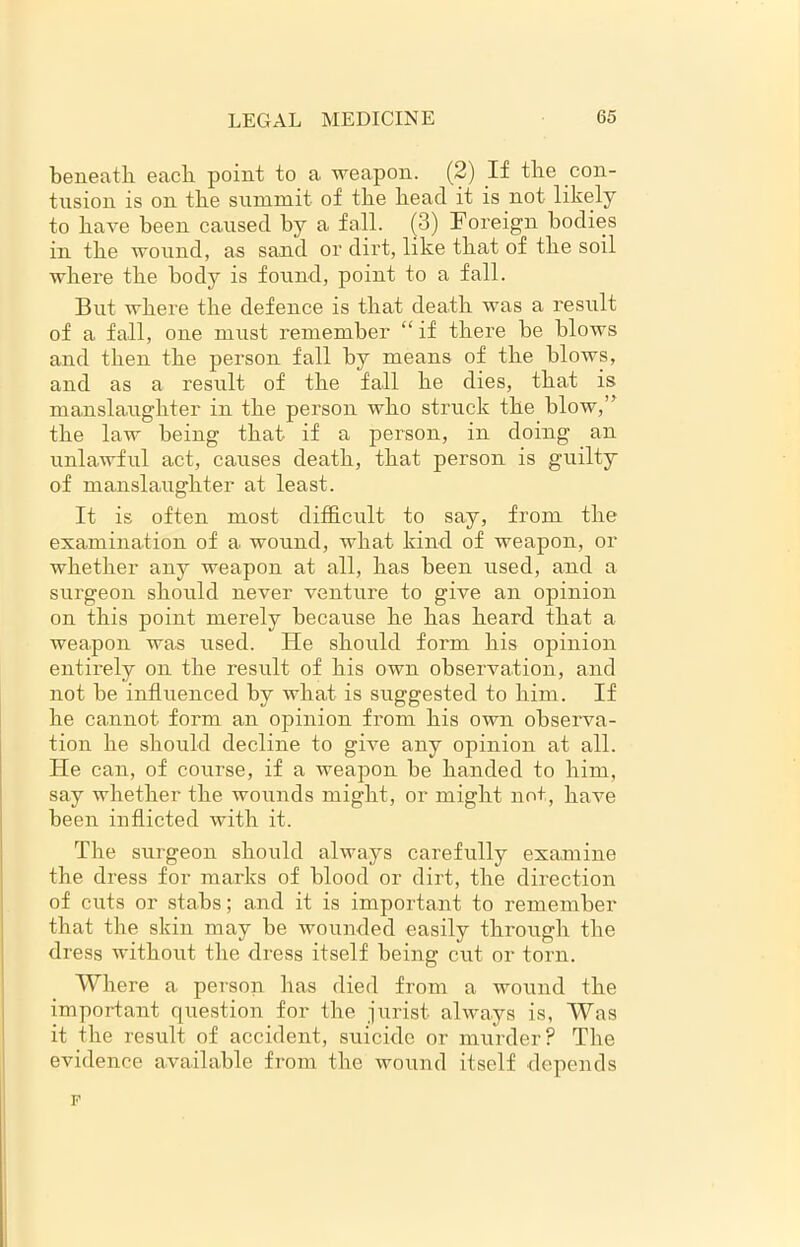 beneath each point to a weapon. (2) If the con- tusion is on the summit of the head it is not likely to have been caused by a fall. (3) Foreign bodies in the wound, as sand or dirt, like that of the soil where the body is found, point to a fall. But where the defence is that death was a result of a fall, one must remember “if there be blows and then the person fall by means of the blows, and as a result of the fall he dies, that is manslaughter in the person who struck the blow,” the law being that if a person, in doing an unlawful act, causes death, that person is guilty of manslaughter at least. It is often most difficult to say, from the examination of a wound, what kind of weapon, or whether any weapon at all, has been used, and a surgeon should never venture to give an opinion on this point merely because he has heard that a weapon was used. He should form his opinion entirely on the result of his own observation, and not be influenced by what is suggested to him. If he cannot form an opinion from his own observa- tion he should decline to give any opinion at all. He can, of course, if a weapon he handed to him, say whether the wounds might, or might not, have been inflicted with it. The surgeon should always carefully examine the dress for marks of blood or dirt, the direction of cuts or stabs; and it is important to remember that the skin may be wounded easily through the dress without the dress itself being cut or torn. Where a person has died from a wound the important question for the jurist always is, Was it the result of accident, suicide or murder? The evidence available from the wound itself depends