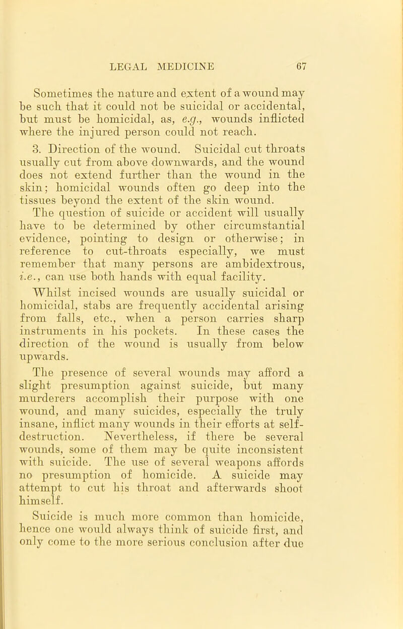 Sometimes the nature and extent of a wound may be such that it could not he suicidal or accidental, but must be homicidal, as, e.g., wounds inflicted where the injured person could not reach. 3. Direction of the wound. Suicidal cut throats usually cut from above downwards, and the wound does not extend further than the wound in the skin; homicidal wounds often go deep into the tissues beyond the extent of the skin wound. The question of suicide or accident will usually have to be determined by other circumstantial evidence, pointing to design or otherwise; in reference to cut-throats especially, we must remember that many persons are ambidextrous, i.e., can use both hands with equal facility. Whilst incised wounds are usually suicidal or homicidal, stabs are frequently accidental arising from falls, etc., when a person carries sharp instruments in his pockets. In these cases the direction of the wound is usually from below upwards. The presence of several wounds may afford a slight presumption against suicide, but many murderers accomplish their purpose with one wound, and many suicides, especially the truly insane, inflict many wounds in their efforts at self- destruction. Nevertheless, if there be several wounds, some of them may be quite inconsistent with suicide. The use of several weapons affords no presumption of homicide. A suicide may attempt to cut his throat and afterwards shoot himself. Suicide is much more common than homicide, hence one would always think of suicide first, and only come to the more serious conclusion after due