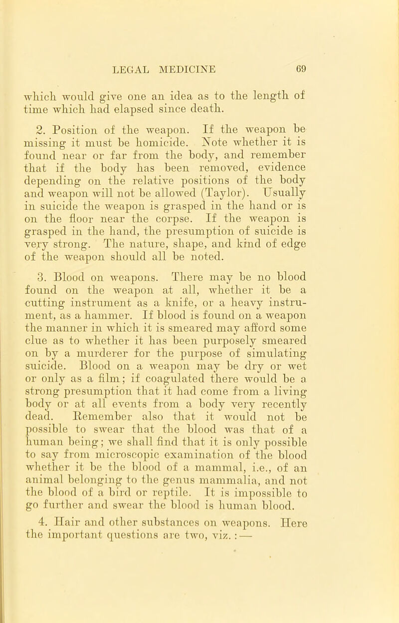 which would give one an idea as to tiie length of time which had elapsed since death. 2. Position of the weapon. If the weapon he missing it must he homicide. Note whether it is found near or far from the body, and remember that if the body has been removed, evidence depending on the relative positions of the body and weapon will not be allowed (Taylor). Usually in suicide the weapon is grasped in the hand or is on the floor near the corpse. If the weapon is grasped in the hand, the presumption of suicide is very strong. The nature, shape, and kind of edge of the weapon should all be noted. 3. Blood on weapons. There may be no blood found on the weapon at all, whether it be a cutting instrument as a knife, or a heavy instru- ment, as a hammer. If blood is found on a weapon the manner in which it is smeared may afford some clue as to whether it has been purposely smeared on by a murderer for the purpose of simulating suicide. Blood on a weapon may be dry or wet or only as a film; if coagulated there would be a strong presumption that it had come from a living body or at all events from a body very recently dead. Remember also that it would not be possible to swear that the blood was that of a human being; we shall find that it is only possible to say from microscopic examination of the blood whether it be the blood of a mammal, i.e., of an animal belonging to the genus mammalia, and not the blood of a bird or reptile. It is impossible to go further and swear the blood is human blood. 4. Hair and other substances on weapons. Here the important questions are two, viz.: —