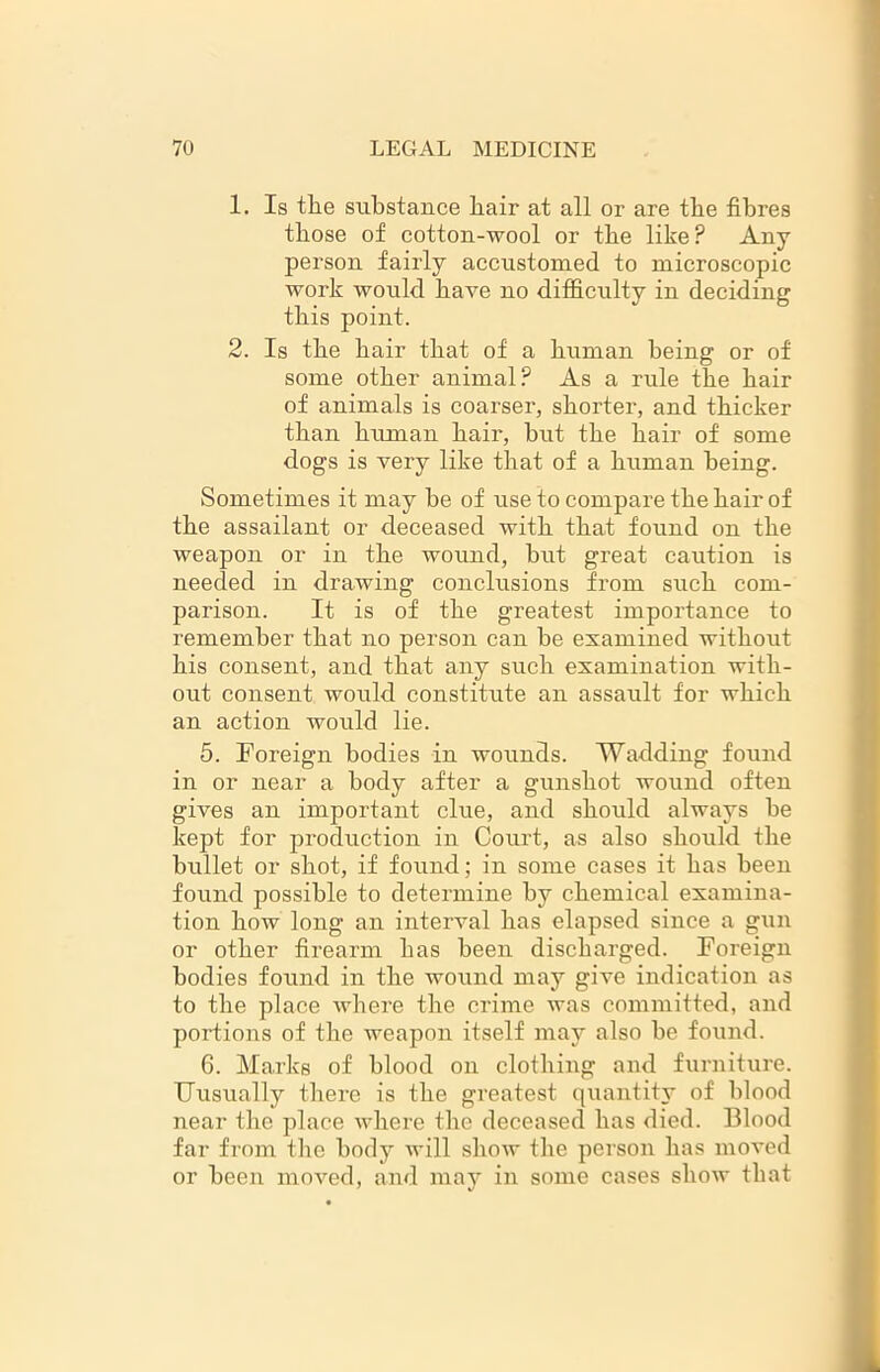 1. Is the substance hair at all or are the fibres those of cotton-wool or the like? Any person fairly accustomed to microscopic work would have no difficulty in deciding this point. 2. Is the hair that of a human being or of some other animal? As a rule the hair of animals is coarser, shorter, and thicker than human hair, hut the hair of some dogs is very like that of a human being. Sometimes it may be of use to compare the hair of the assailant or deceased with that found on the weapon or in the wound, hut great caution is needed in drawing conclusions from such com- parison. It is of the greatest importance to remember that no person can he examined without his consent, and that any such examination with- out consent would constitute an assault for which an action would lie. 5. Foreign bodies in wounds. Wadding found in or near a body after a gunshot wound often gives an important clue, and should always he kept for production in Court, as also should the bullet or shot, if found; in some cases it has been found possible to determine by chemical examina- tion how long an interval has elapsed since a gun or other firearm has been discharged. Foreign bodies found in the wound may give indication as to the place where the crime was committed, and portions of the weapon itself may also be found. 6. Marks of blood on clothing and furniture. Uusually there is the greatest quantity of blood near the place where the deceased has died. Blood far from the body will show the person has moved or been moved, and may in some cases show that