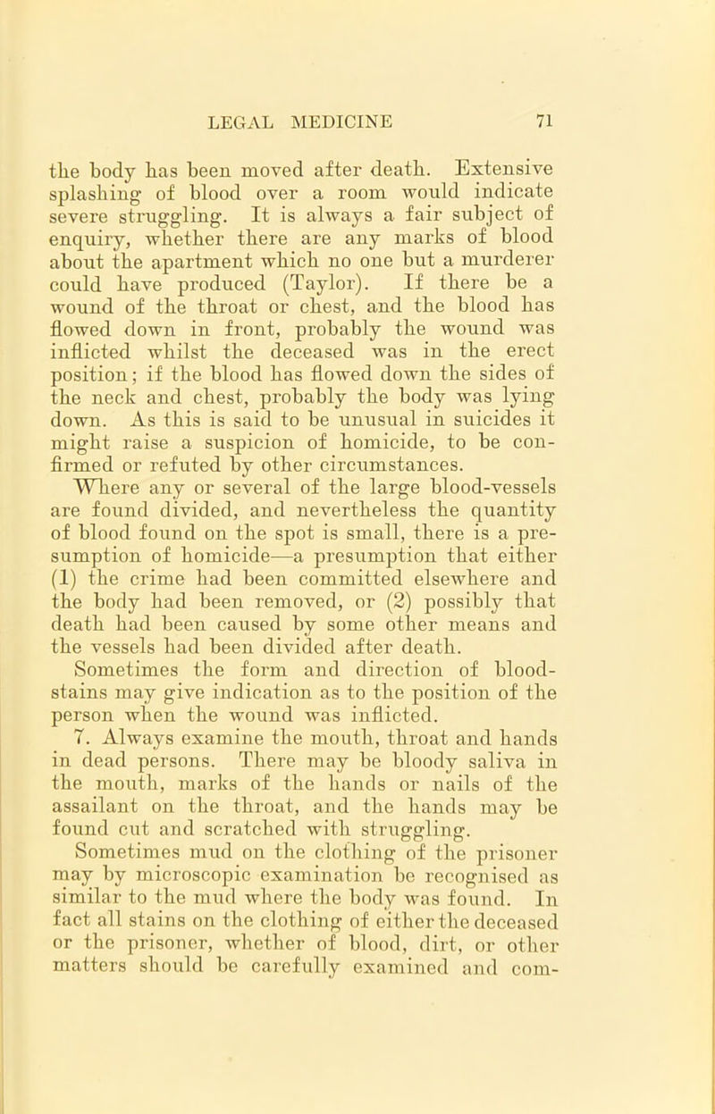the body has been moved after death. Extensive splashing of blood over a room would indicate severe struggling. It is always a fair subject of enquiry, whether there are any marks of blood about the apartment which no one but a murderer could have produced (Taylor). If there be a wound of the throat or chest, and the blood has flowed down in front, probably the wound was inflicted whilst the deceased was in the erect position; if the blood has flowed down the sides of the neck and chest, probably the body was lying down. As this is said to be unusual in suicides it might raise a suspicion of homicide, to be con- firmed or refuted by other circumstances. Where any or several of the large blood-vessels are found divided, and nevertheless the quantity of blood found on the spot is small, there is a pre- sumption of homicide—a presumption that either (1) the crime had been committed elsewhere and the body had been removed, or (2) possibly that death had been caused by some other means and the vessels had been divided after death. Sometimes the form and direction of blood- stains may give indication as to the position of the person when the wound was inflicted. 7. Always examine the mouth, throat and hands in dead persons. There may be bloody saliva in the mouth, marks of the hands or nails of the assailant on the throat, and the hands may be found cut and scratched with struggling. Sometimes mud on the clothing of the prisoner may by microscopic examination be recognised as similar to the mud where the body was found. In fact all stains on the clothing of either the deceased or the prisoner, whether of blood, dirt, or other matters should be carefully examined and com-