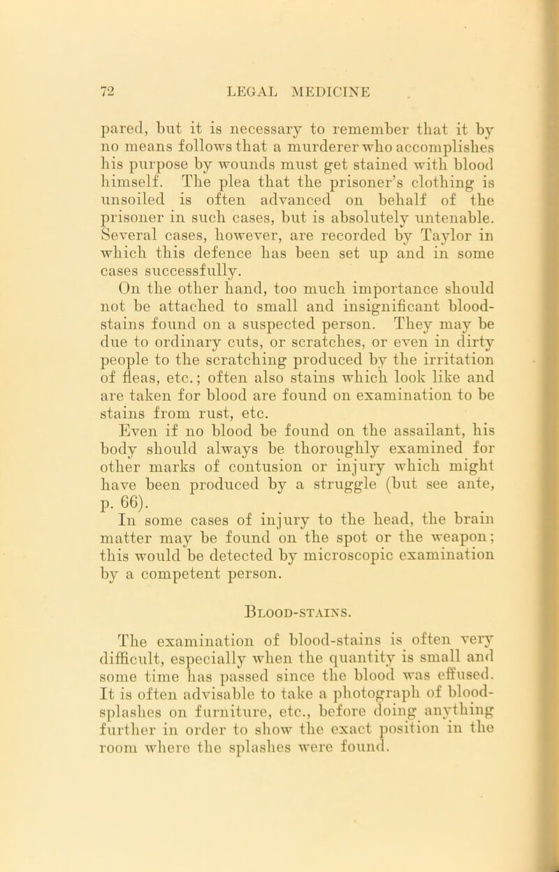 pared, but it is necessary to remember that it by no means follows that a murderer who accomplishes his purpose by wounds must get stained with blood himself. The plea that the prisoner’s clothing is unsoiled is often advanced on behalf of the prisoner in such cases, but is absolutely untenable. Several cases, however, are recorded by Taylor in which this defence has been set up and in some cases successfully. On the other hand, too much importance should not be attached to small and insignificant blood- stains found on a suspected person. They may be due to ordinary cuts, or scratches, or even in dirty people to the scratching produced by the irritation of fleas, etc.; often also stains which look like and are taken for blood are found on examination to be stains from rust, etc. Even if no blood be found on the assailant, his body should always be thoroughly examined for other marks of contusion or injury which might have been produced by a struggle (but see ante, p. 66). In some cases of injury to the head, the brain matter may be found on the spot or the weapon; this would be detected by microscopic examination by a competent person. Blood-stains. The examination of blood-stains is often very difficult, especially when the quantity is small and some time has passed since the blood was effused. It is often advisable to take a photograph of blood- splashes on furniture, etc., before doing anything further in order to show the exact position in the room where the splashes were found.