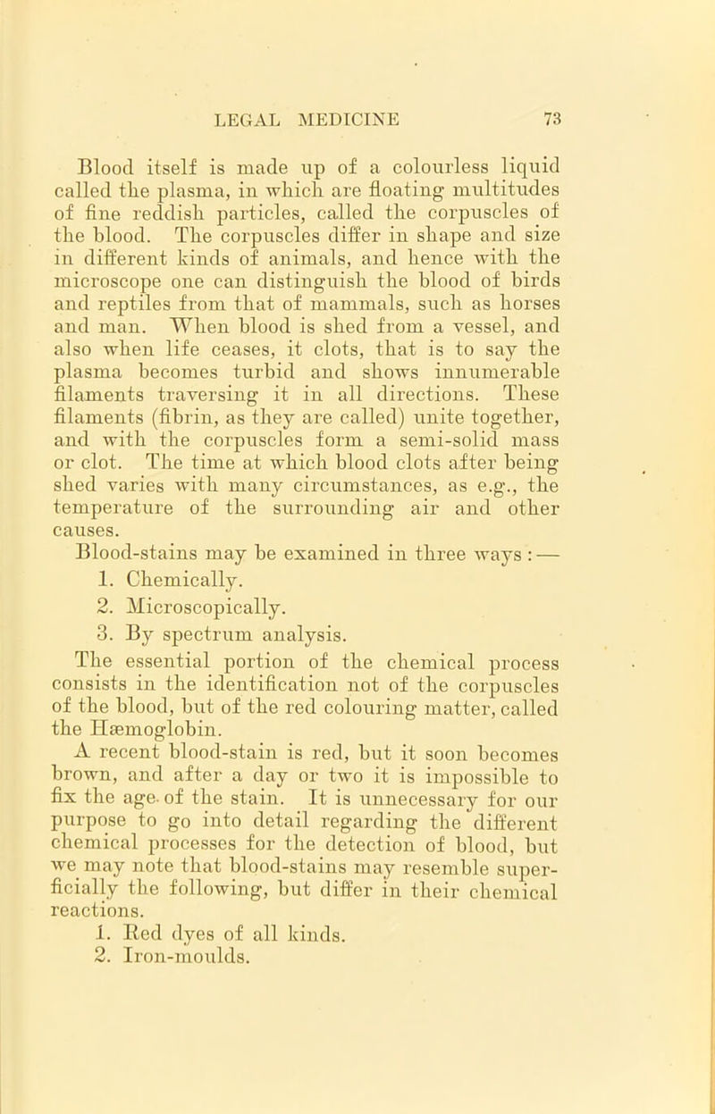 Blood itself is made up of a colourless liquid called tire plasma, in which are floating multitudes of fine reddish particles, called the corpuscles of the blood. The corpuscles differ in shape and size in different kinds of animals, and hence with the microscope one can distinguish the blood of birds and reptiles from that of mammals, such as horses and man. When blood is shed from a vessel, and also when life ceases, it clots, that is to say the plasma becomes turbid and shows innumerable filaments traversing it in all directions. These filaments (fibrin, as they are called) unite together, and with the corpuscles form a semi-solid mass or clot. The time at which blood clots after being shed varies with many circumstances, as e.g., the temperature of the surrounding air and other causes. Blood-stains may be examined in three ways : — 1. Chemically. 2. Microscopically. 3. By spectrum analysis. The essential portion of the chemical process consists in the identification not of the corpuscles of the blood, but of the red colouring matter, called the Haemoglobin. A recent blood-stain is red, but it soon becomes brown, and after a day or two it is impossible to fix the age- of the stain. It is unnecessary for our purpose to go into detail regarding the different chemical processes for the detection of blood, but we may note that blood-stains may resemble super- ficially the following, but differ in their chemical reactions. 1. Red dyes of all kinds. 2. Iron-moulds.