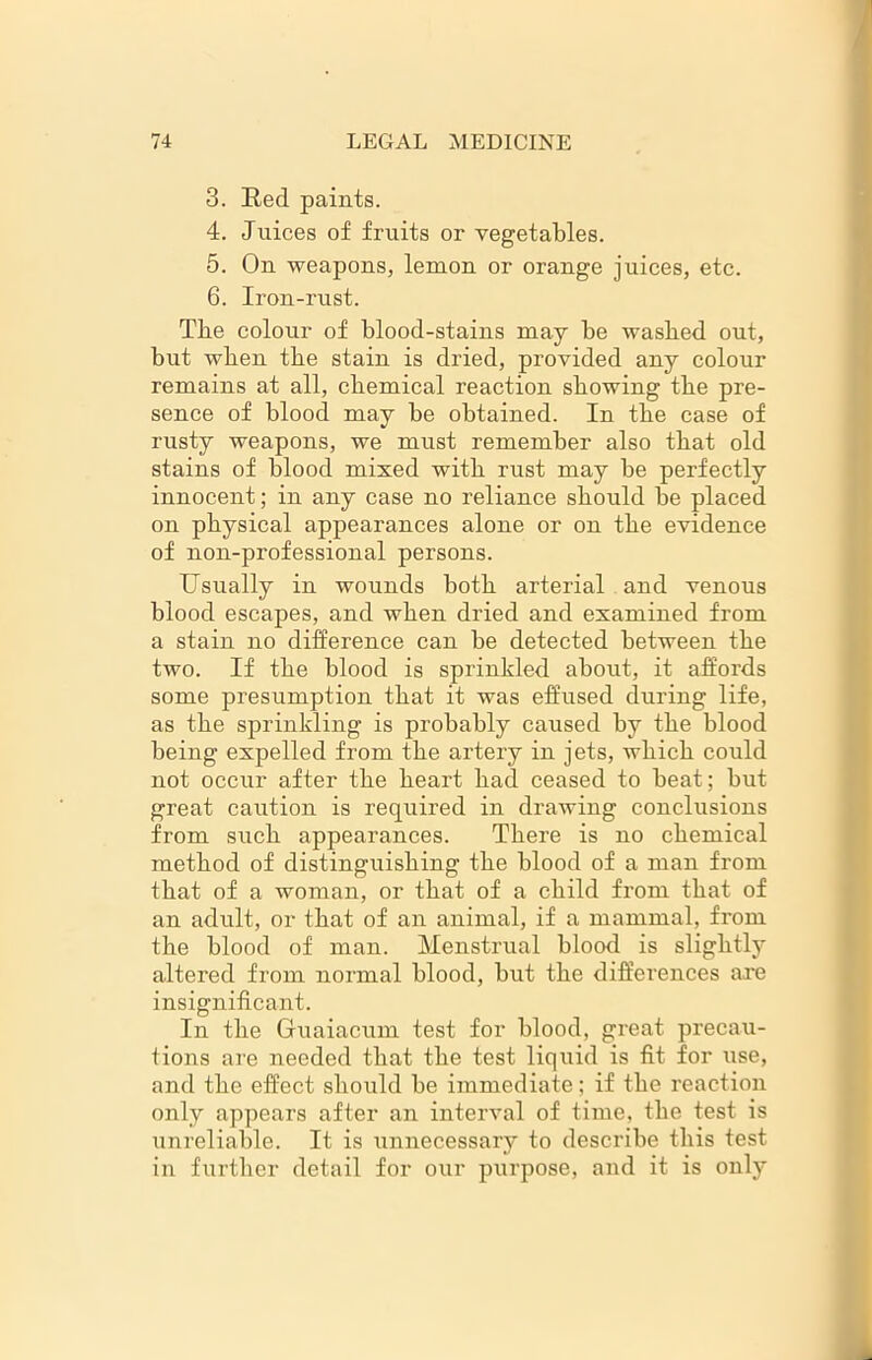 3. Red paints. 4. Juices of fruits or vegetables. 5. On weapons, lemon or orange juices, etc. 6. Iron-rust. The colour of blood-stains may be washed out, but when the stain is dried, provided any colour remains at all, chemical reaction showing the pre- sence of blood may be obtained. In the case of rusty weapons, we must remember also that old stains of blood mixed with rust may be perfectly innocent; in any case no reliance should be placed on physical appearances alone or on the evidence of non-professional persons. Usually in wounds both arterial and venous blood escapes, and when dried and examined from a stain no difference can be detected between the two. If the blood is sprinkled about, it affords some presumption that it was effused during life, as the sprinkling is probably caused by the blood being expelled from the artery in jets, which could not occur after the heart bad ceased to beat; but great caution is required in drawing conclusions from such appearances. There is no chemical method of distinguishing the blood of a man from that of a woman, or that of a child from that of an adult, or that of an animal, if a mammal, from the blood of man. Menstrual blood is slightly altered from normal blood, but the differences axe insignificant. In the Guaiacum test for blood, great precau- tions are needed that the test liquid is fit for use, and the effect should be immediate; if the reaction only appears after an interval of time, the test is unreliable. It is unnecessary to describe this test in further detail for our purpose, and it is only