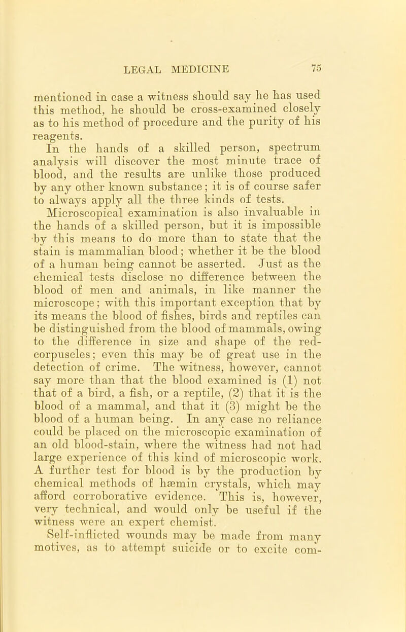 mentioned in case a witness sliould say lie lias used this method, he should he cross-examined closely as to his method of procedure and the purity of his reagents. In the hands of a skilled person, spectrum analysis will discover the most minute trace of blood, and the results are unlike those produced by any other known substance; it is of course safer to always apply all the three kinds of tests. Microscopical examination is also invaluable in the hands of a skilled person, hut it is impossible by this means to do more than to state that the stain is mammalian blood; whether it be the blood of a human being cannot be asserted. Just as the chemical tests disclose no difference between the blood of men and animals, in like manner the microscope; with this important exception that by its means the blood of fishes, birds and reptiles can be distinguished from the blood of mammals, owing to the difference in size and shape of the red- corpuscles ; even this may be of great use in the detection of crime. The witness, however, cannot say more than that the blood examined is (1) not that of a bird, a fish, or a reptile, (2) that it is the blood of a mammal, and that it (3) might be the blood of a human being. In any case no reliance could be placed on the microscopic examination of an old blood-stain, where the witness had not had large experience of this kind of microscopic work. A further test for blood is by the production by chemical methods of hsemin crystals, which may afford corroborative evidence. This is, however, very technical, and would only be useful if the witness were an expert chemist. Self-inflicted wounds may be made from many motives, as to attempt suicide or to excite com-