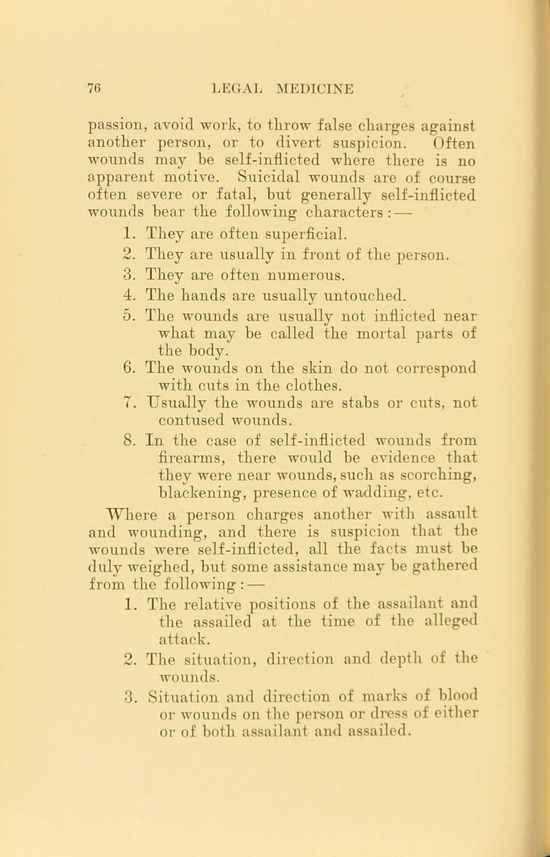 passion, avoid work, to throw false charges against another person, or to divert suspicion. Often wounds may he self-inflicted where there is no apparent motive. Suicidal wounds are of course often severe or fatal, but generally self-inflicted wounds hear the following characters : — 1. They are often superficial. 2. They are usually in front of the person. 3. They are often numerous. 4. The hands are usually untouched. 5. The wounds are usually not inflicted near what may he called the mortal parts of the body. 6. The wounds on the skin do not correspond with cuts in the clothes. 7. Usually the wounds are stabs or cuts, not contused wounds. 8. In the case of self-inflicted wounds from firearms, there would be evidence that they were near wounds, such as scorching, blackening, presence of wadding, etc. Where a person charges another with assault and wounding, and there is suspicion that the wounds were self-inflicted, all the facts must be duly weighed, but some assistance may be gathered from the following: — 1. The relative positions of the assailant and the assailed at the time of the alleged attack. 2. The situation, direction and depth of the wounds. 3. Situation and direction of marks of blood or wounds on the person or dress of either or of both assailant and assailed.