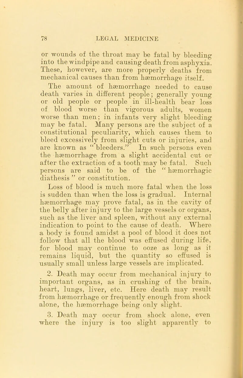 or wounds of the tliroat may be fatal by bleeding into tbe windpipe and causing death from asphyxia. These, however, are more properly deaths from mechanical causes than from hsemorrhage itself. The amount of haemorrhage needed to cause death varies in different people; generally young or old people or people in ill-health bear loss of blood worse than vigorous adults, women worse than men; in infants veiy slight bleeding may be fatal. Many persons are the subject of a constitutional peculiarity, which causes them to bleed excessively from slight cuts or injuries, and are known as “ bleeders.” In such persons even the haemorrhage from a slight accidental cut or after the extraction of a tooth may be fatal. Such persons are said to be of the “ haemorrhagic diathesis ” or constitution. Loss of blood is much more fatal when the loss is sudden than when the loss is gradual. Internal haemorrhage may prove fatal, as in the cavity of the belly after injury to the large vessels or organs, such as the liver and spleen, without any external indication to point to the cause of death. Where a body is found amidst a pool of blood it does not follow that all the blood was effused during life, for blood may continue to ooze as long as it remains liquid, but the quantity so effused is usually small unless large vessels are implicated. 2. Death may occur from mechanical injury to important organs, as in crushing of the brain, heart, lungs, liver, etc. Here death may result from hsemorrhage or frequently enough from shock alone, the hsemorrhage being only slight. 3. Death may occur from shock alone, even where the injury is too slight apparently to