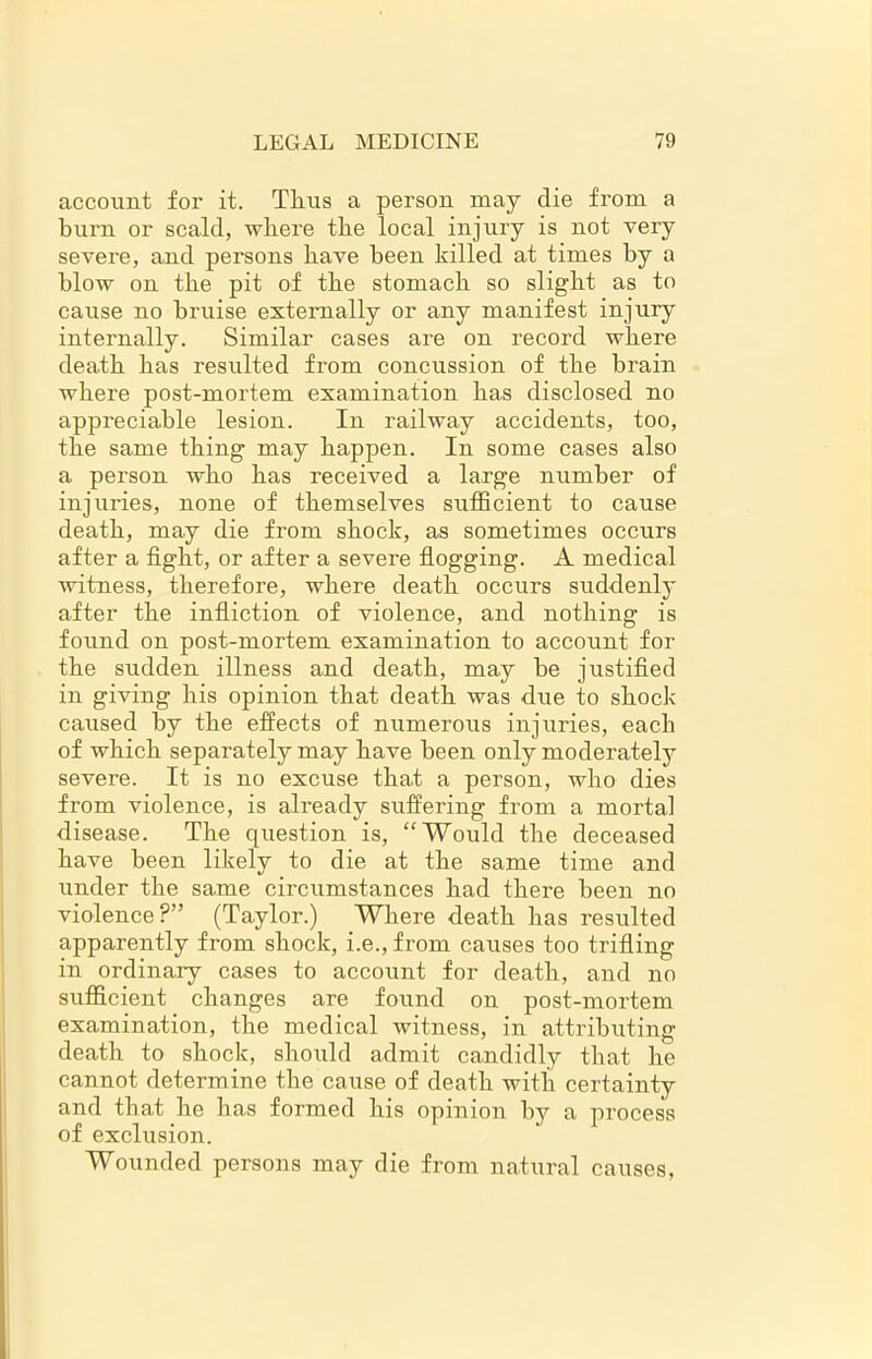 account for it. Thus a person may die from a burn or scald, where the local injury is not very severe, and persons have been killed at times by a blow on the pit of the stomach so slight as to cause no bruise externally or any manifest injury internally. Similar cases are on record where death has resulted from concussion of the brain where post-mortem examination has disclosed no appreciable lesion. In railway accidents, too, the same thing may happen. In some cases also a person who has received a large number of injuries, none of themselves sufficient to cause death, may die from shock, as sometimes occurs after a fight, or after a severe flogging. A medical witness, therefore, where death occurs suddenly after the infliction of violence, and nothing is found on post-mortem examination to account for the sudden illness and death, may be justified in giving his opinion that death was due to shock caused by the effects of numerous injuries, each of which separately may have been only moderately severe. It is no excuse that a person, who dies from violence, is already suffering from a mortal disease. The question is, “Would the deceased have been likely to die at the same time and under the same circumstances had there been no violence?” (Taylor.) Where death has resulted apparently from shock, i.e., from causes too trifling in ordinary cases to account for death, and no sufficient changes are found on post-mortem examination, the medical witness, in attributing death to shock, should admit candidly that he cannot determine the cause of death with certainty and that he has formed his opinion by a process of exclusion. Wounded persons may die from natural causes,