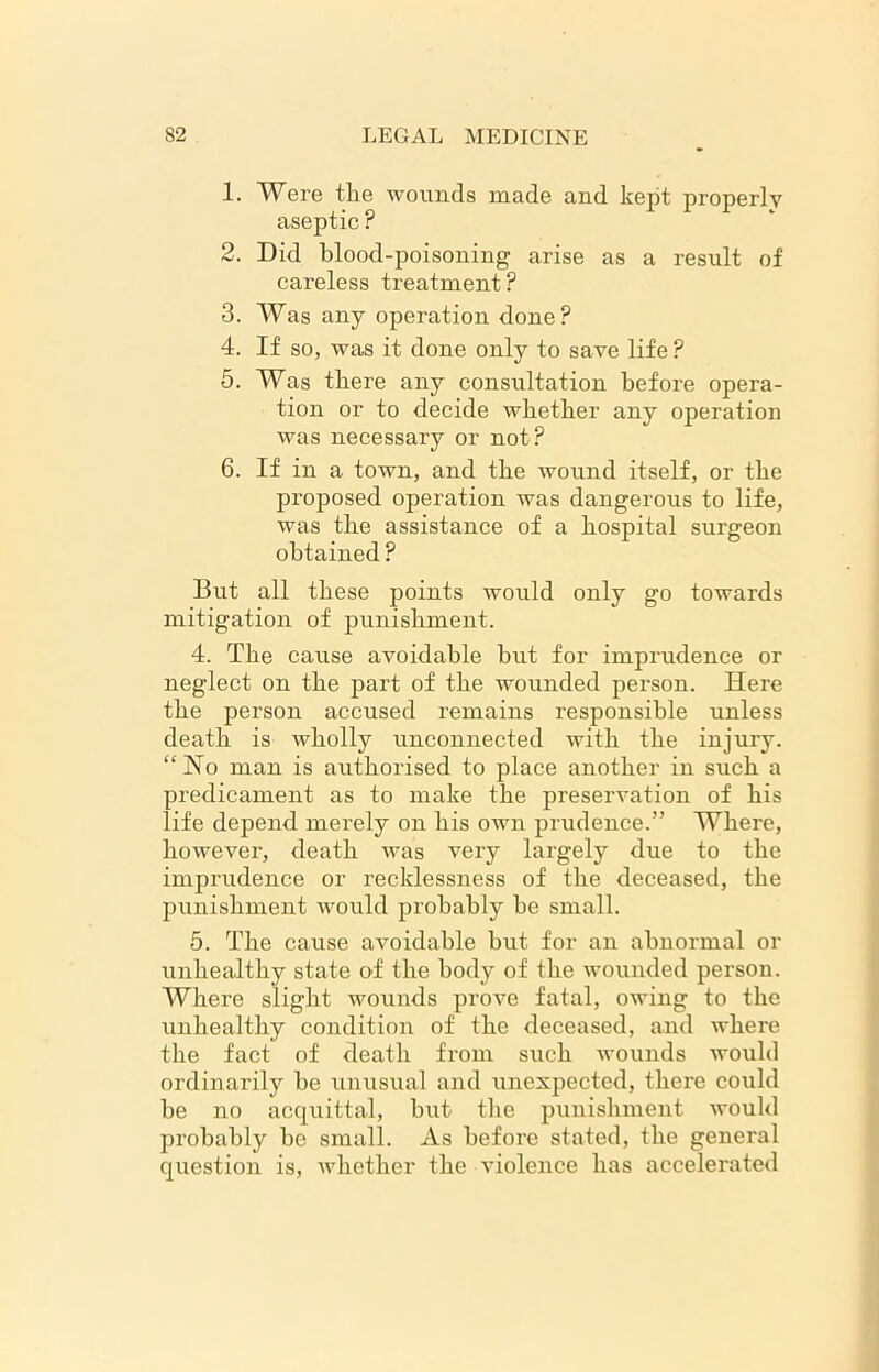 1. Were the wounds made and kept properly aseptic ? 2. Did blood-poisoning arise as a result of careless treatment? 3. Was any operation done? 4. If so, was it done only to save life ? 5. Was there any consultation before opera- tion or to decide whether any operation was necessary or not? 6. If in a town, and the wound itself, or the proposed operation was dangerous to life, was the assistance of a hospital surgeon obtained ? But all these points would only go towards mitigation of punishment. 4. The cause avoidable but for imprudence or neglect on the part of the wounded person. Here the person accused remains responsible unless death is wholly unconnected with the injury. “No man is authorised to place another in such a predicament as to make the preservation of his life depend merely on his own prudence.” Where, however, death was very largely due to the imprudence or recklessness of the deceased, the punishment would probably he small. 5. The cause avoidable hut for an abnormal or unhealthy state of the body of the wounded person. Where slight wounds prove fatal, owing to the unhealthy condition of the deceased, and where the fact of death from such wounds would ordinarily be unusual and unexpected, there could he no acquittal, but the punishment would probably be small. As before stated, the general question is, whether the violence has accelerated