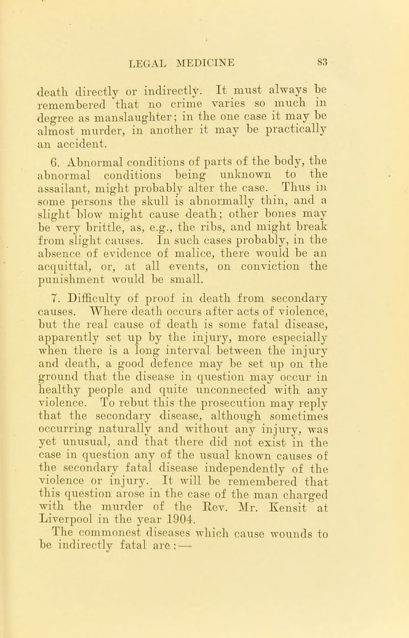 death directly or indirectly. It must always be remembered that no crime varies so much in degree as manslaughter; in the one case it may be almost murder, in another it may be practically an accident. 6. Abnormal conditions of parts of the body, the abnormal conditions being unknown to the assailant, might probabty alter the case. Thus in some persons the skull is abnormally thin, and a slight blow might cause death; other bones may be very brittle, as, e.g., the ribs, and might break from slight causes. In such cases probably, in the absence of evidence of malice, there would be an acquittal, or, at all events, on conviction the punishment would be small. 7. Difficulty of proof in death from secondary causes. Where death occurs after acts of violence, bnt the real cause of death is some fatal disease, apparently set up by the injury, more especially when there is a long interval between the injury and death, a good defence may be set up on the ground that the disease in question may occur in healthy people and quite unconnected with any violence. To rebut this the prosecution may reply that the secondary disease, although sometimes occurring naturally and without any injury, was yet unusual, and that there did not exist in the case in question any of the usual known causes of the secondary fatal disease independently of the violence or injury. It will be remembered that this question arose in the case of the man charged with the murder of the Rev. Mr. Kensit at Liverpool in the year 1904. The commonest diseases which cause wounds to be indirectly fatal are: —