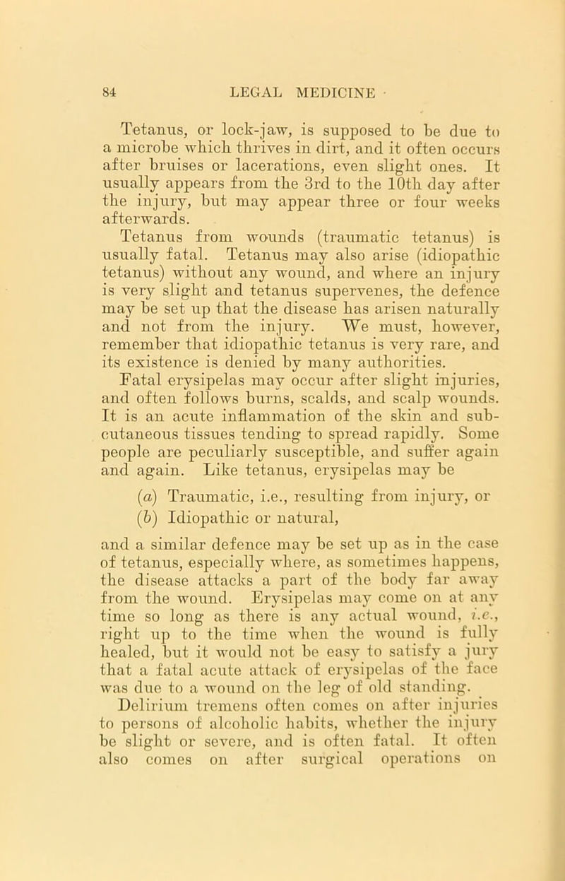 Tetanus, or lock-jaw, is supposed to be due to a microbe wbicb thrives in dirt, and it often occurs after bruises or lacerations, even slight ones. It usually appears from the 3rd to the 10th day after the injury, but may appear three or four weeks afterwards. Tetanus from wounds (traumatic tetanus) is usually fatal. Tetanus may also arise (idiopathic tetanus) without any wound, and where an injury is very slight and tetanus supervenes, the defence may be set up that the disease has arisen naturally and not from the injury. We must, however, remember that idiopathic tetanus is very rare, and its existence is denied by many authorities. Fatal erysipelas may occur after slight injuries, and often follows burns, scalds, and scalp wounds. It is an acute inflammation of the skin and sub- cutaneous tissues tending to spread rapidly. Some people are peculiarly susceptible, and suffer again and again. Like tetanus, erysipelas may be (a) Traumatic, i.e., resulting from injury, or (b) Idiopathic or natural, and a similar defence may be set up as in the case of tetanus, especially where, as sometimes happens, the disease attacks a part of the body far away from the wound. Erysipelas may come on at any time so long as there is any actual wound, i.e., right up to the time when the wound is fully healed, but it would not be easy to satisfy a jury that a fatal acute attack of erysipelas of the face was diie to a wound on the leg of old standing. Delirium tremens often comes on after injuries to persons of alcoholic habits, whether the injury be slight or severe, and is often fatal. It often also comes on after surgical operations on