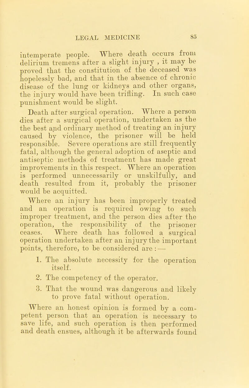 intemperate people. Wliere deatli occurs from delirium tremens after a slight injury , it may he proved that the constitution of the deceased was hopelessly bad, and that in the absence of chronic disease of the lung or kidneys and other organs, the injury would have been trifling. In such case punishment would be slight. Death after surgical operation. Where a person dies after a surgical operation, undertaken as the the best and ordinary method of treating an injury caused by violence, the prisoner will be held responsible. (Severe operations are still frequently fatal, although the general adoption of aseptic and antiseptic methods of treatment has made great improvements in this respect. Where an operation is performed unnecessarily or unskilfully, and death resulted from it, probably the prisoner would be acquitted. Where an injury has been improperly treated and an operation is required owing to such improper treatment, and the person dies after the operation, the responsibility of the prisoner ceases. Where death has followed a surgical operation undertaken after an injury the important points, therefore, to be considered are : — 1. The absolute necessity for the operation itself. 2. The competency of the operator. 3. That the wound was dangerous and likely to prove fatal without operation. Where an honest opinion is formed by a com- petent person that an operation is necessary to save life, and such operation is then performed and death ensues, although it be afterwards found