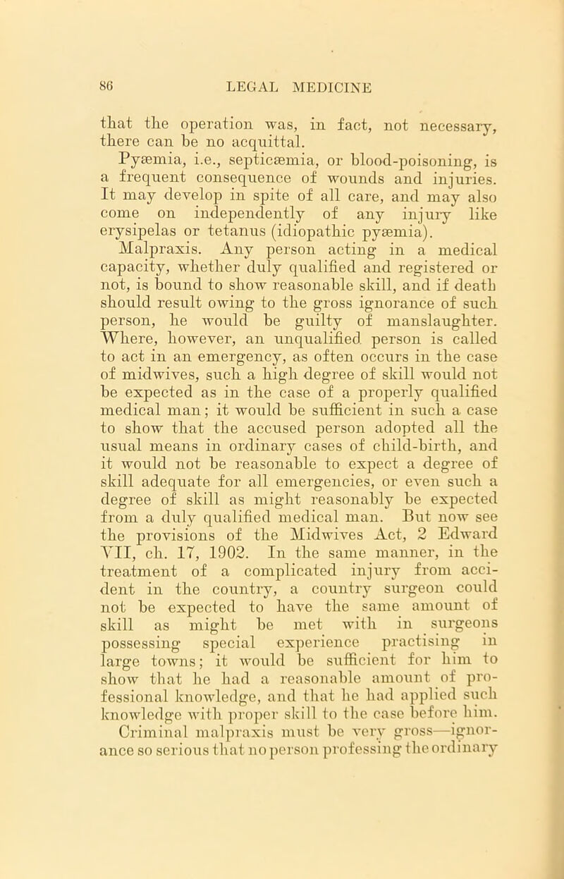 that the operation was, in fact, not necessary, there can be no acquittal. Pyaemia, i.e., septicaemia, or blood-poisoning, is a frequent consequence of wounds and injuries. It may develop in spite of all care, and may also come on independently of any injury* like erysipelas or tetanus (idiopathic pyaemia). Malpraxis. Any person acting in a medical capacity, whether duly qualified and registered or not, is hound to show reasonable skill, and if death should result owing to the gross ignorance of such person, he would be guilty of manslaughter. Where, however, an unqualified person is called to act in an emergency, as often occurs in the case of midwives, such a high degree of skill would not he expected as in the case of a properly qualified medical man; it would he sufficient in such a case to show that the accused person adopted all the usual means in ordinary cases of child-birth, and it would not he reasonable to expect a degree of skill adequate for all emergencies, or even such a degree of skill as might reasonably he expected from a duly qualified medical man. But now see the provisions of the Midwives Act, 2 Edward VII, ch. 17, 1902. In the same manner, in the treatment of a complicated injury from acci- dent in the country, a country surgeon could not be expected to have the same amount of skill as might be met with in surgeons possessing special experience practising in large towns; it would be sufficient for him to show that he had a reasonable amount of pro- fessional knowledge, and that he had applied such knowledge with proper skill to the case before him. Criminal malpraxis must be very gross—ignor- ance so serious that no person professing the ordinary