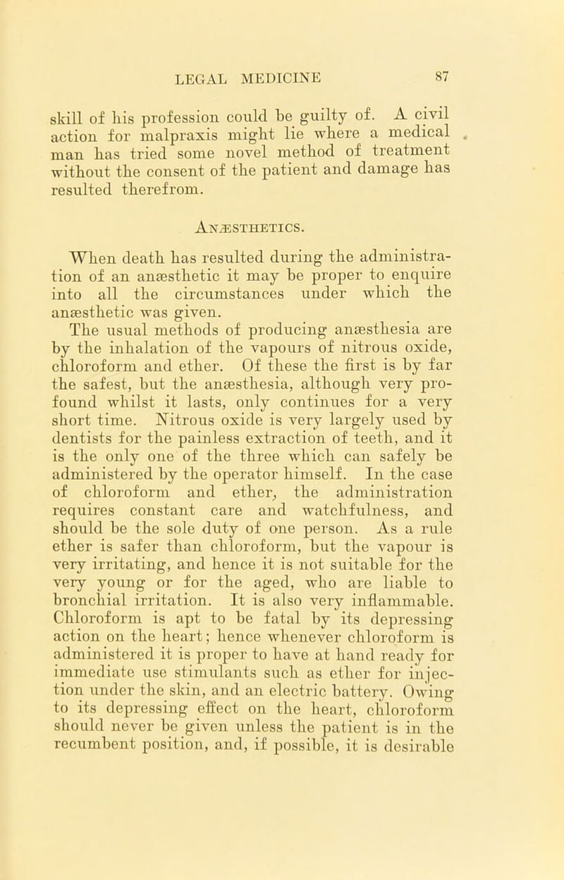 skill of liis profession could be guilty of. A civil action for malpraxis might lie where a medical 4 man has tried some novel method of treatment without the consent of the patient and damage has resulted therefrom. Anesthetics. When death has resulted during the administra- tion of an anaesthetic it may be proper to enquire into all the circumstances under which the anaesthetic was given. The usual methods of producing anaesthesia are by the inhalation of the vapours of nitrous oxide, chloroform and ether. Of these the first is by far the safest, but the anaesthesia, although very pro- found whilst it lasts, only continues for a very short time. Nitrous oxide is very largely used by dentists for the painless extraction of teeth, and it is the only one of the three which can safely be administered by the operator himself. In the case of chloroform and ether, the administration requires constant care and watchfulness, and should be the sole duty of one person. As a rule ether is safer than chloroform, but the vapour is very irritating, and hence it is not suitable for the very young or for the aged, who are liable to bronchial irritation. It is also very inflammable. Chloroform is apt to be fatal by its depressing action on the heart; hence whenever chloroform is administered it is proper to have at hand ready for immediate use stimulants such as ether for injec- tion under the skin, and an electric battery. Owing to its depressing effect on the heart, chloroform should never be given unless the patient is in the recumbent position, and, if possible, it is desirable