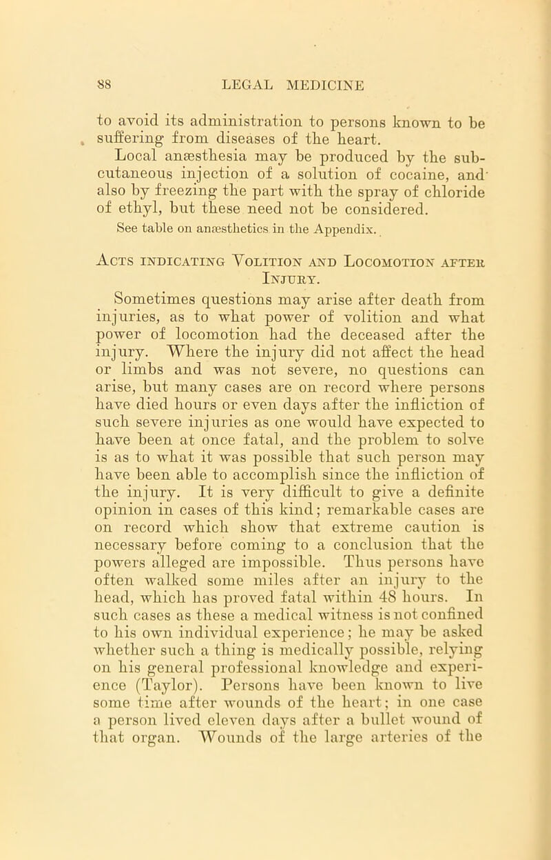 to avoid its administration to persons known to be , suffering from diseases of tbe heart. Local anaesthesia may be produced by the sub- cutaneous injection of a solution of cocaine, and' also by freezing the part with the spray of chloride of ethyl, but these need not be considered. See table on anaesthetics in the Appendix. Acts indicating Volition and Locomotion after Injury. Sometimes questions may arise after death from injuries, as to what power of volition and what power of locomotion had the deceased after the injury. Where the injury did not affect the head or limbs and was not severe, no questions can arise, but many cases are on record where persons have died hours or even days after the infliction of such severe injuries as one would have expected to have been at once fatal, and the problem to solve is as to what it was possible that such person may have been able to accomplish since the infliction of the injury. It is very difficult to give a definite opinion in cases of this kind; remarkable cases are on record which show that extreme caution is necessary before coming to a conclusion that the powers alleged are impossible. Thus persons have often walked some miles after an injury to the head, which has proved fatal within 48 hours. In such cases as these a medical witness is not confined to his own individual experience; he may be asked whether such a thing is medically possible, relying on his general professional knowledge and experi- ence (Taylor). Persons have been known to live some time after wounds of the heart; in one case a person lived eleven days after a bullet wound of that organ. Wounds of the large arteries of the