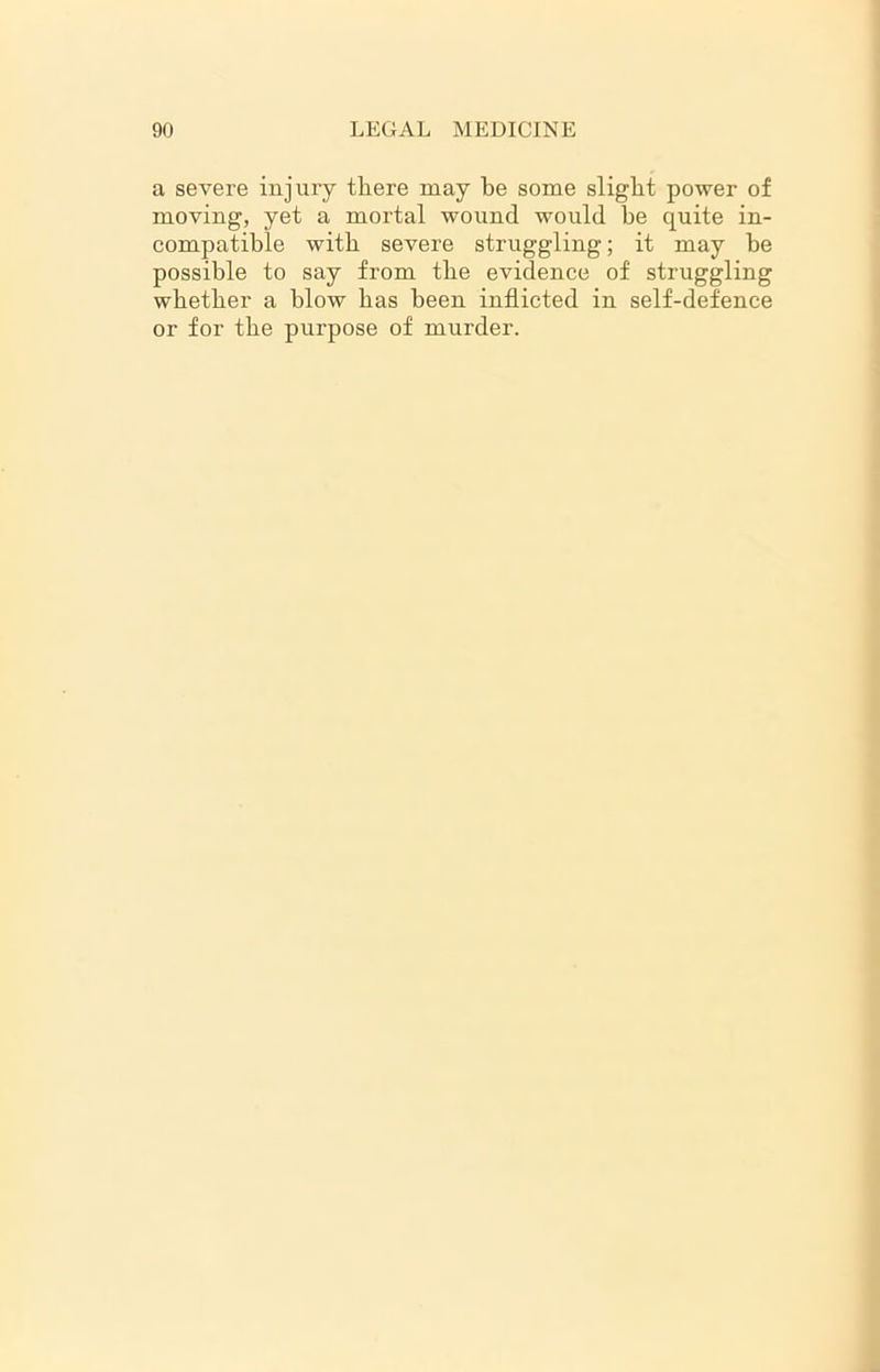 a severe injury tliere may be some slight power of moving, yet a mortal wound would be quite in- compatible with severe struggling; it may be possible to say from the evidence of struggling whether a blow has been inflicted in self-defence or for the purpose of murder.