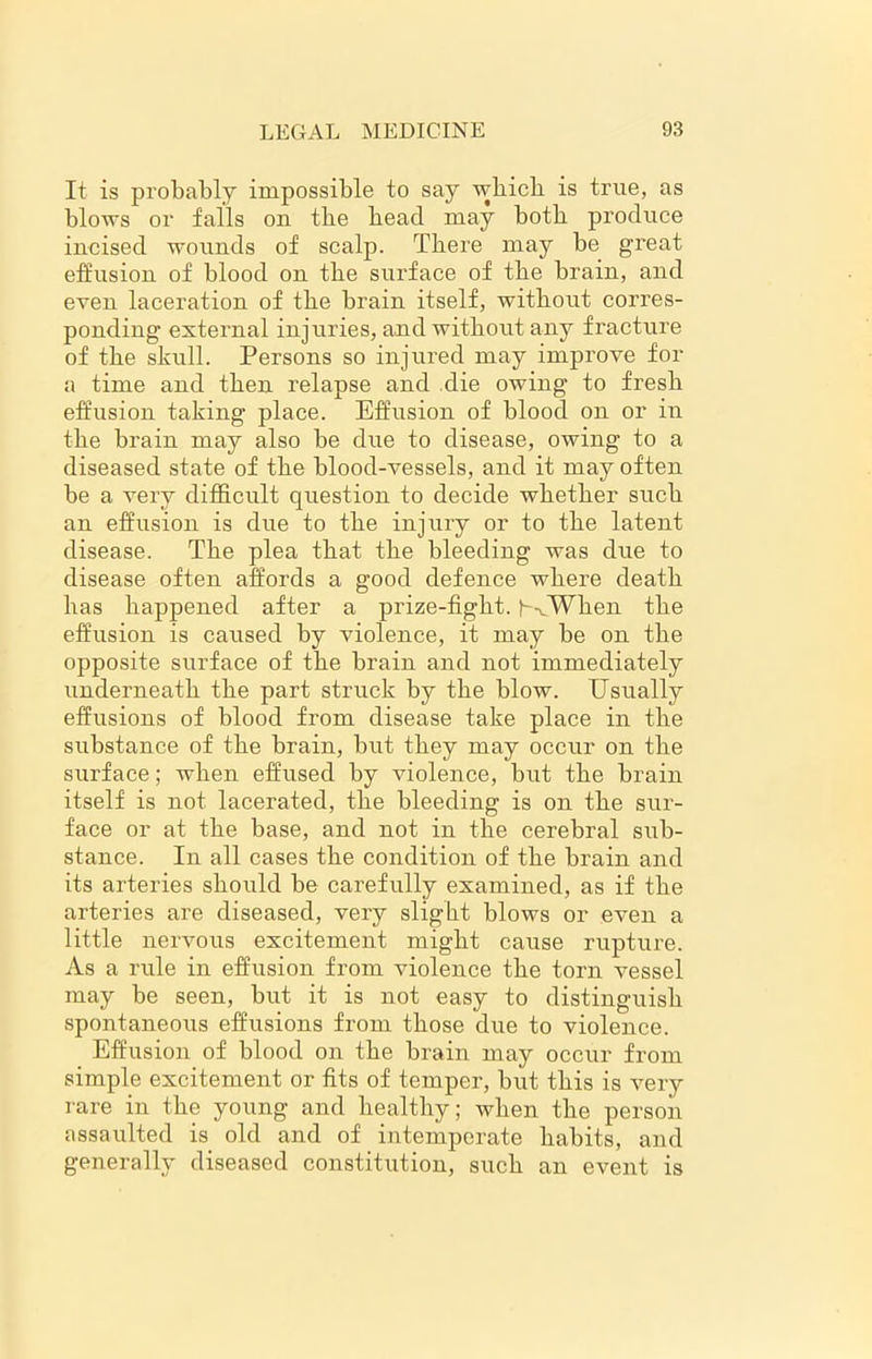 It is probably impossible to say which is true, as blows or falls on the bead may both produce incised wounds of scalp. There may be great effusion of blood on the surface of tbe brain, and even laceration of tbe brain itself, without corres- ponding external injuries, and without any fracture of the skull. Persons so injured may improve for a time and then relapse and die owing to fresh effusion taking place. Effusion of blood on or in the brain may also be due to disease, owing to a diseased state of the blood-vessels, and it may often be a very difficult question to decide whether such an effusion is due to the injury or to the latent disease. The plea that the bleeding was due to disease often affords a good defence where death has happened after a prize-fight. (-AWhen the effusion is caused by violence, it may be on the opposite surface of the brain and not immediately underneath the part struck by the blow. Usually effusions of blood from disease take place in the substance of the brain, but they may occur on the surface; when effused by violence, but the brain itself is not lacerated, the bleeding is on the sur- face or at the base, and not in the cerebral sub- stance. In all cases the condition of the brain and its arteries should be carefully examined, as if the arteries are diseased, very slight blows or even a little nervous excitement might cause rupture. As a rule in effusion from violence the torn vessel may be seen, but it is not easy to distinguish spontaneous effusions from those due to violence. Effusion of blood on the brain may occur from simple excitement or fits of temper, but this is very rare in the young and healthy; when the person assaulted is old and of intemperate habits, and generally diseased constitution, such an event is
