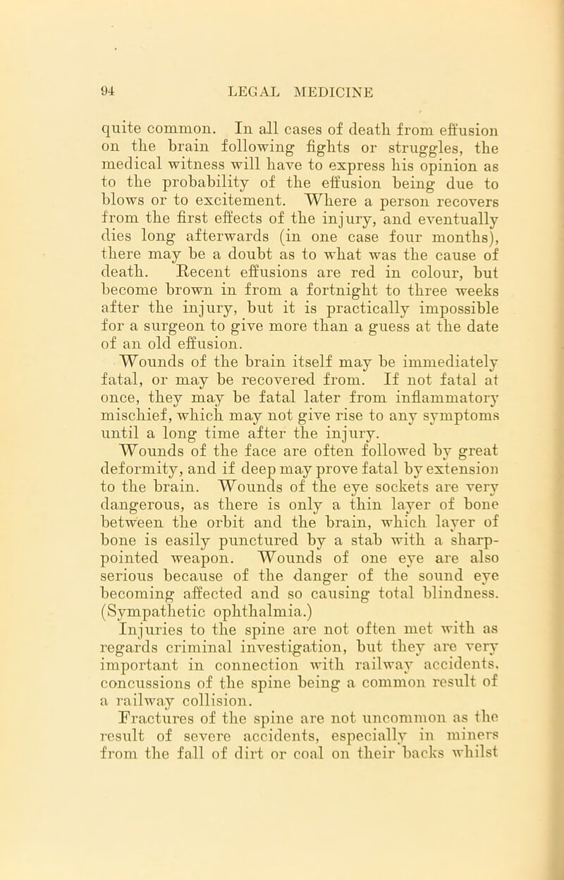 quite common. In all cases of deatli from effusion on tlie brain following fights or struggles, the medical witness will have to express bis opinion as to tbe probability of the effusion being due to blows or to excitement. Where a person recovers from the first effects of the injury, and eventually dies long afterwards (in one case four months), there may be a doubt as to what was the cause of death. Recent effusions are red in colour, but become brown in from a fortnight to three weeks after the injury, but it is practically impossible for a surgeon to give more than a guess at the date of an old effusion. Wounds of the brain itself may be immediately fatal, or may be recovered from. If not fatal at once, they may be fatal later from inflammatory mischief, which may not give rise to any symptoms until a long time after the injury. Wounds of the face are often followed by great deformity, and if deep may prove fatal by extension to the brain. Wounds of the eye sockets are very dangerous, as there is only a thin layer of bone between the orbit and the brain, which laver of • • ' f V bone is easily punctured by a stab with a sharp- pointed weapon. Wounds of one eye are also serious because of the danger of the sound eye becoming affected and so causing total blindness. (Sympathetic ophthalmia.) Injuries to the spine are not often met with as regards criminal investigation, but they are very important in connection with railway accidents, concussions of the spine being a common result of a railway collision. Fractures of the spine are not uncommon as the result of severe accidents, especially in miners from the fall of dirt or coal on their backs whilst