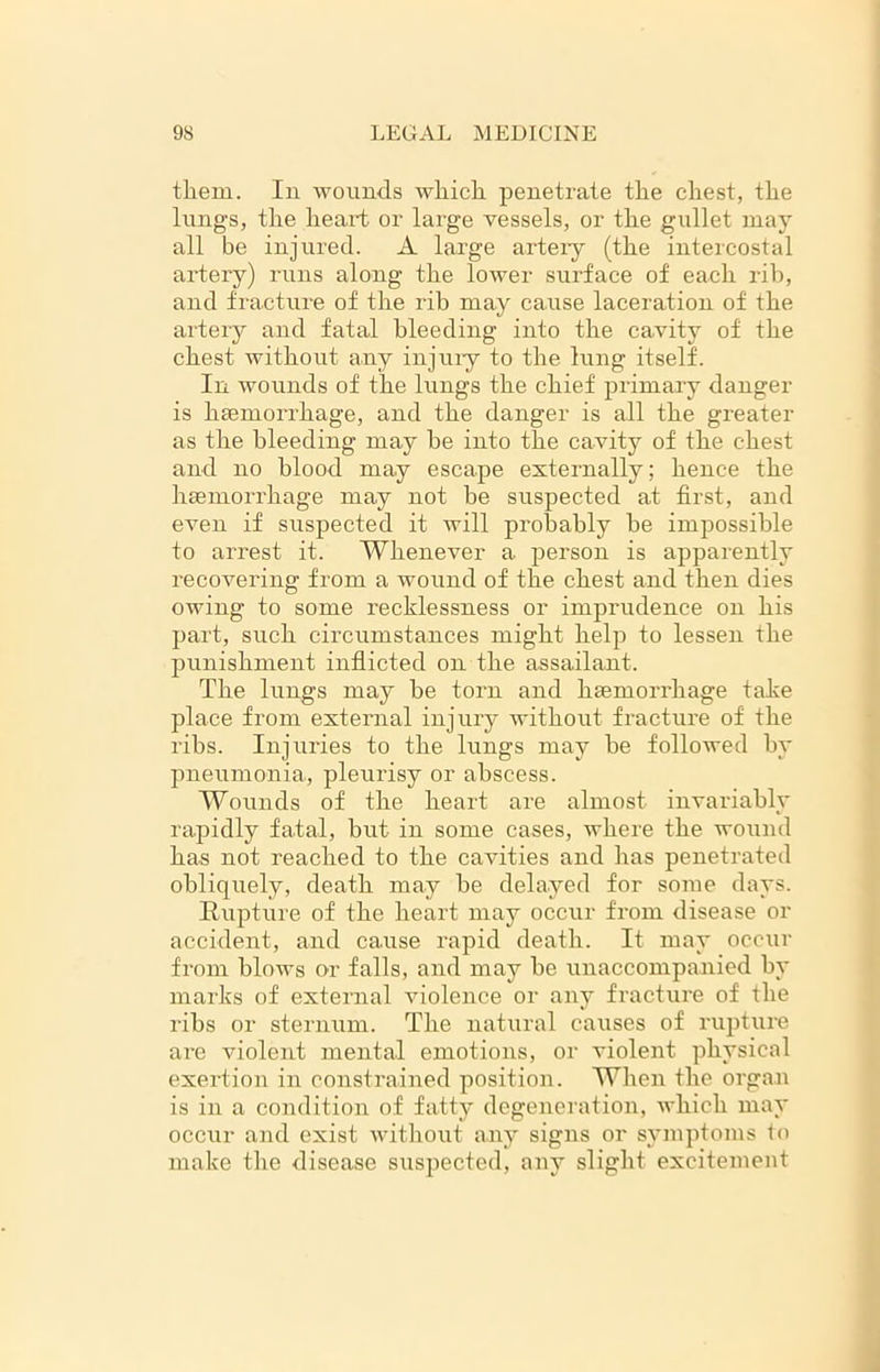 them. In wounds which, penetrate the chest, the lungs, the heart or large vessels, or the gullet may all be injured. A large artery (the intercostal artery) runs along the lower surface of each rib, and fracture of the rib may cause laceration of the artery and fatal bleeding into the cavity of the chest without any injury to the lung itself. In wounds of the lungs the chief primary danger is haemorrhage, and the danger is all the greater as the bleeding may be into the cavity of the chest and no blood may escape externally; hence the haemorrhage may not be suspected at first, and even if suspected it will probably be impossible to arrest it. Whenever a person is apparently recovering from a wound of the chest and then dies owing to some recklessness or imprudence on his part, such circumstances might help to lessen the punishment inflicted on the assailant. The lungs may be torn and haemorrhage take place from external injury without fracture of the ribs. Injuries to the lungs may be followed by pneumonia, pleurisy or abscess. Wounds of the heart are almost invariably rapidly fatal, but in some cases, where the wound has not reached to the cavities and has penetrated obliquely, death may be delayed for some days. Rupture of the heart may occur from disease or accident, and cause rapid death. It may occur from blows or falls, and may be imaccompanicd by marks of external violence or any fracture of the ribs or sternum. The natural causes of rupture are violent mental emotions, or violent physical exertion in constrained position. When the organ is in a condition of fatty degeneration, which may occur and exist without any signs or symptoms to make the disease suspected, any slight excitement