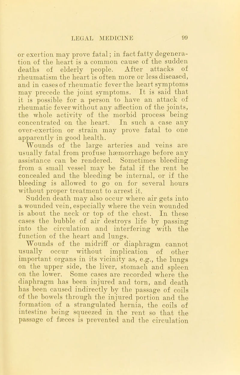 or exertion may prove fatal; in fact fatty degenera- tion of the heart is a common cause of the sudden deaths of elderly people. After attacks of rheumatism the heart is often more or less diseased, and in cases of rheumatic fever the heart symptoms may precede the joint symptoms. It is said that it is possible for a person to have an attack of rheumatic fever without any affection of the joints, the whole activity of the morbid process being concentrated on the heart. In such a case any over-exertion or strain may prove fatal to one apparently in good health. Wounds of the large arteries and veins are usually fatal from profuse haemorrhage before any assistance can be rendered. Sometimes bleeding from a small vessel may be fatal if the rent be concealed and the bleeding be internal, or if the bleeding is allowed to go on for several hours without proper treatment to arrest it. Sudden death may also occur where air gets into a wounded vein, especially where the vein wounded is about the neck or top of the chest. In these cases the bubble of air destroys life by passing into the circulation and interfering with the function of the heart and lungs. Wounds of the midriff or diaphragm cannot usually occur without implication of other important organs in its vicinity as, e.g., the lungs on the upper side, the liver, stomach and spleen on the lower. Some cases are recorded where the diaphragm has been injured and torn, and death has been caused indirectly by the passage of coils of the bowels through the injured portion and the formation of a strangulated hernia, the coils of intestine being squeezed in the rent so that the passage of faeces is prevented and the circulation