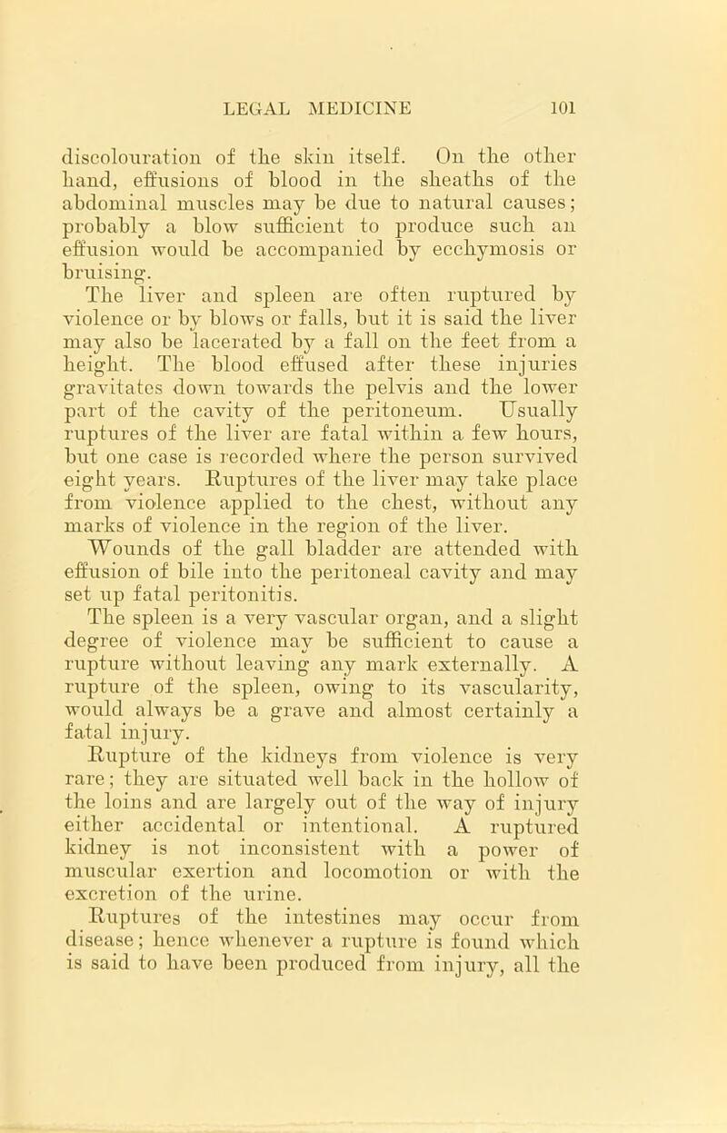 discolouration of the skin itself. On the other hand, effusions of blood in the sheaths of the abdominal muscles may be due to natural causes; probably a blow sufficient to produce such an effusion would be accompanied by ecchymosis or bruising. The liver and spleen are often ruptured by violence or by blows or falls, but it is said the liver may also he lacerated by a fall on the feet from a height. The blood effused after these injuries gravitates down towards the pelvis and the lower part of the cavity of the peritoneum. Usually ruptures of the liver are fatal within a few hours, but one case is recorded where the person survived eight years. Ruptures of the liver may take place from violence applied to the chest, without any marks of violence in the region of the liver. Wounds of the gall bladder are attended with effusion of bile into the peritoneal cavity and may set up fatal peritonitis. The spleen is a very vascular organ, and a slight degree of violence may be sufficient to cause a rupture without leaving any mark externally. A rupture of the spleen, owing to its vascularity, would always be a grave and almost certainly a fatal injury. Rupture of the kidneys from violence is very rare; they are situated well back in the hollow of the loins and are largely out of the way of injury either accidental or intentional. A ruptured kidney is not inconsistent with a power of muscular exertion and locomotion or with the excretion of the urine. Ruptures of the intestines may occur from disease; hence whenever a rupture is found which is said to have been produced from injury, all the