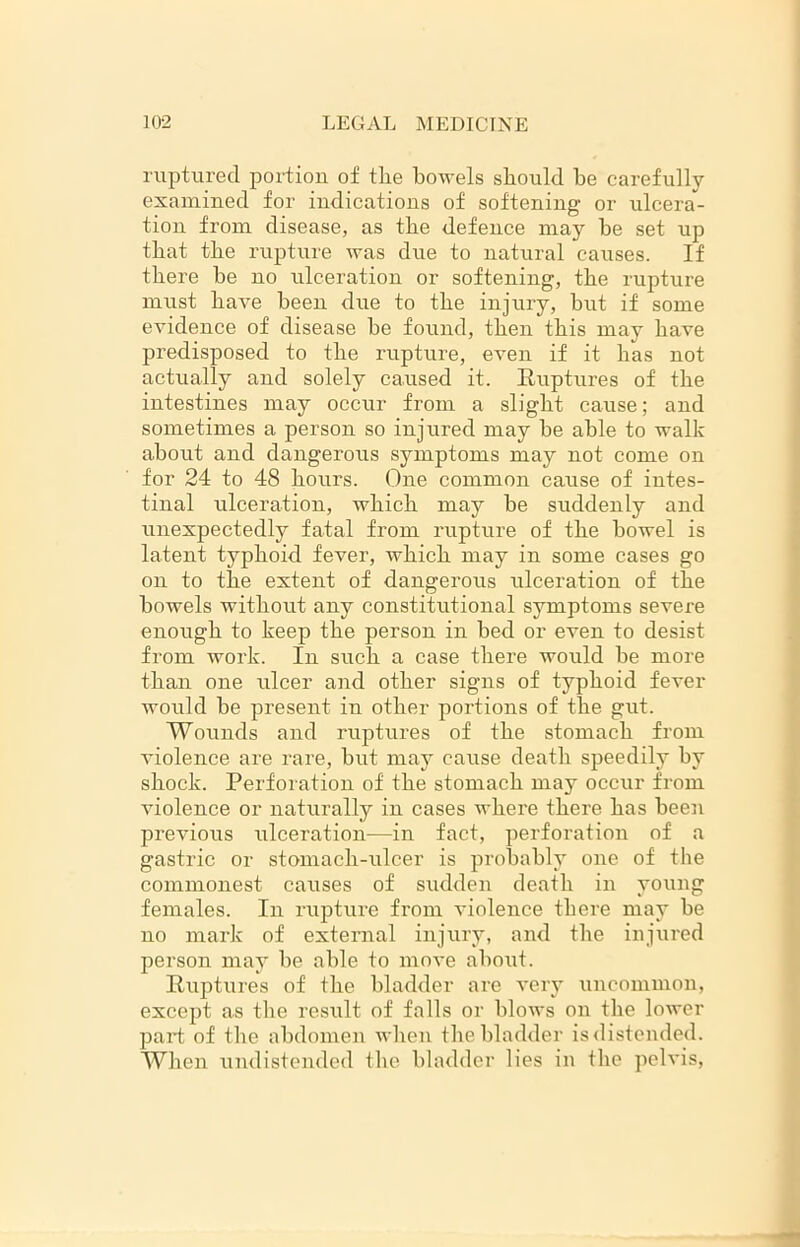 ruptured portion of tlie bowels should be carefully examined for indications of softening or ulcera- tion from disease, as the defence may be set up that tbe rupture was due to natural causes. If there be no ulceration or softening, the rupture must have been due to the injury, but if some evidence of disease be found, then this may have predisposed to the rupture, even if it has not actually and solely caused it. Ruptures of the intestines may occur from a slight cause; and sometimes a person so injured may be able to walk about and dangerous symptoms may not come on for 24 to 48 hours. One common cause of intes- tinal ulceration, which may be suddenly and unexpectedly fatal from rupture of the bowel is latent typhoid fever, which may in some cases go on to the extent of dangerous ulceration of the bowels without any constitutional symptoms severe enough to keep the person in bed or even to desist from work. In such a case there would be more than one ulcer and other signs of typhoid fever would be present in other portions of the gut. Wounds and ruptures of the stomach from violence are rare, but may cause death speedily by shock. Perforation of the stomach may occur from violence or naturally in cases where there has been previous ulceration—in fact, perforation of a gastric or stomach-ulcer is probably one of the commonest causes of sudden death in young females. In rupture from violence there may be no mark of external injury, and the injured person may be able to move about. Ruptures of the bladder are very uncommon, except as the result of falls or blows on the lower part of the abdomen when the bladder is distended. When undistended the bladder lies in the pelvis,