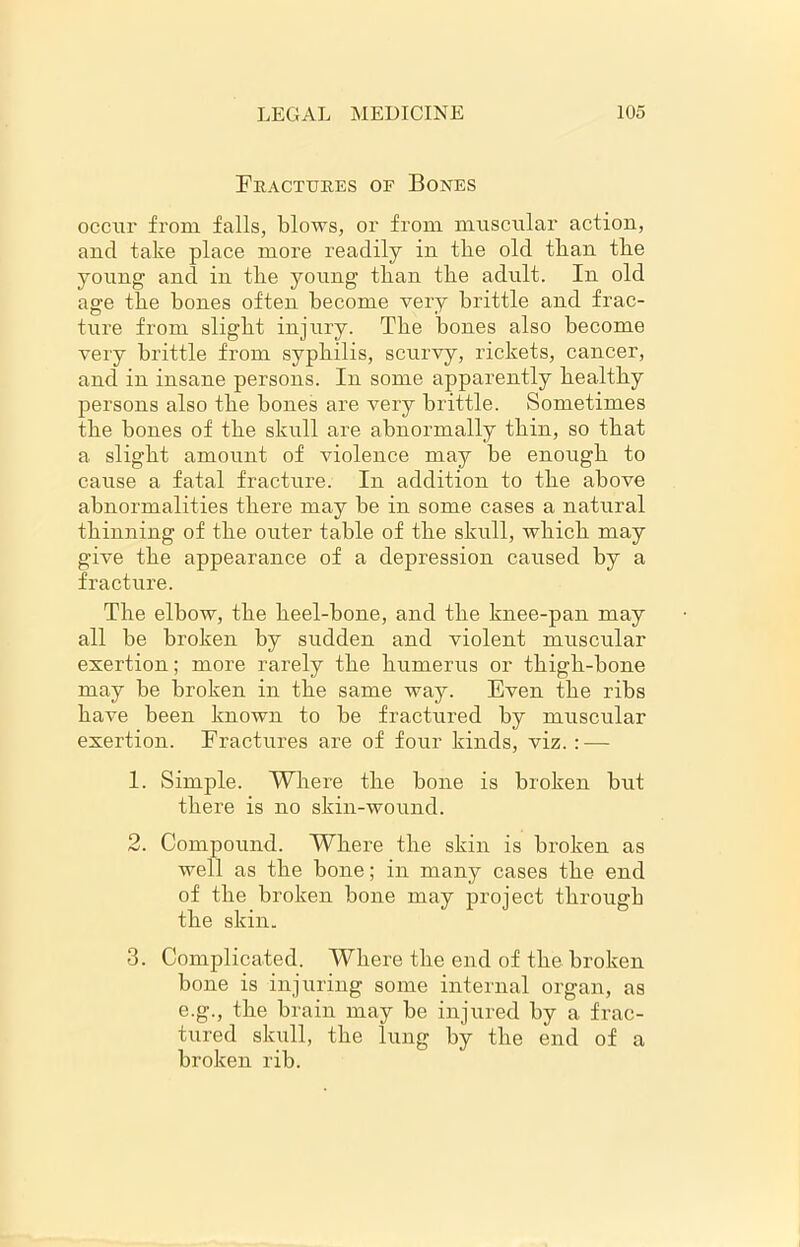 Fractures of Bones occur from falls, blows, or from muscular action, and take place more readily in tlie old than tlie young and in tbe young tban tlie adult. In old age tbe bones often become very brittle and frac- ture from slight injury. Tbe bones also become very brittle from syphilis, scurvy, rickets, cancer, and in insane persons. In some apparently healthy persons also the bones are very brittle. Sometimes the bones of the skull are abnormally thin, so that a. slight amount of violence may be enough to cause a fatal fracture. In addition to the above abnormalities there may be in some cases a natural thinning of the outer table of the skull, which may give the appearance of a depression caused by a fracture. The elbow, the heel-bone, and the knee-pan may all be broken by sudden and violent muscular exertion; more rarely the humerus or thigh-bone may be broken in the same way. Even the ribs have been known to be fractured by muscular exertion. Fractures are of four kinds, viz. : — 1. Simple. Where the bone is broken but there is no skin-wound. 2. Compound. Where the skin is broken as well as the bone; in many cases the end of the broken bone may project through the skin. 3. Complicated. Where the end of the broken bone is injuring some internal organ, as e.g., the brain may be injured by a frac- tured skull, the lung by the end of a broken rib.