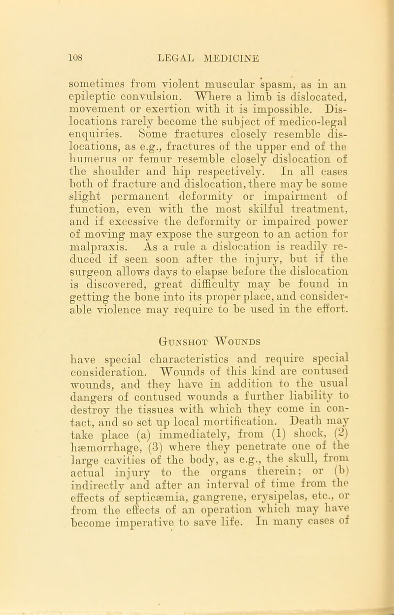 sometimes from violent muscular spasm, as in an epileptic convulsion. Where a limb is dislocated, movement or exertion with it is impossible. Dis- locations rarely become the subject of medico-legal enquiries. Some fractures closely resemble dis- locations, as e.g., fractures of the upper end of the humerus or femur resemble closely dislocation of the shoulder and hip respectively. In all cases both of fracture and dislocation, there may be some slight permanent deformity or impairment of function, even with the most skilful treatment, and if excessive the deformity or impaired power of moving may expose the surgeon to an action for malpraxis. As a rule a dislocation is readily re- duced if seen soon after the injury, but if the surgeon allows days to elapse before the dislocation is discovered, great difficulty may be found in getting the bone into its proper place, and consider- able violence may require to be used in the effort. Gunshot Wounds have special characteristics and require special consideration. Wounds of this kind are contused wounds, and they have in addition to the usual dangers of contused wounds a further liability to destroy the tissues with which they come in con- tact, and so set up local mortification. Death may take place (a) immediately, from (1) shock, (2) haemorrhage, (3) where they penetrate one of the large cavities of the body, as e.g., the skull, from actual injury to the organs therein; or (b) indirectly and after an interval of time from the effects of septicaemia, gangrene, erysipelas, etc., or from the effects of an operation which may have become imperative to save life. In many cases of
