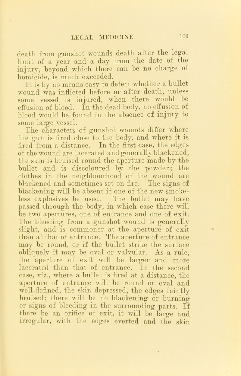 death from gunshot wounds death after the legal limit of a year and a day from the date of the injury, beyond which there can be no charge of homicide, is much exceeded. It is by no means easy to detect whether a bullet wound was inflicted before or after death, unless some vessel is injured, when there would he effusion of blood. In the dead body, no effusion of blood would he found in the absence of injury to some large vessel. The characters of gunshot wounds differ where the gun is fired close to the body, and where it is fired from a distance. In the first case, the edges of the wound are lacerated and generally blackened, the skin is bruised round the aperture made by the bullet and is discoloured by the powder; the clothes in the neighbourhood of the wound are blackened and sometimes set on fire. The signs of blackening will he absent if one of the new smoke- less explosives he used. The bullet may have passed through the body, in which case there will he two apertures, one of entrance and one of exit. The bleeding from a gunshot wound is generally slight, and is commoner at the aperture of exit than at that of entrance. The aperture of entrance may he round, or if the bullet strike the surface obliquely it may he oval or valvular. As a rule, the aperture of exit will he larger and more lacerated than that of entrance. In the second case, viz., where a bullet is fired at a distance, the aperture of entrance will be round or oval and well-defined, the skin depressed, the edges faintly bruised; there will he no blackening or burning or signs of bleeding in the surrounding parts. If there be an orifice of exit, it will be large and irregular, with the edges everted and the skin